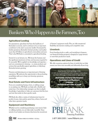 Agricultural Lending
For generations, agriculture has been the backbone of
Kentucky’s economy, and it continues to be an important
contributor to the state’s economic health. Dominated by
family operations, Kentucky’s farmers produce and market
more than $5 billion in agricultural commodities each year.
That’s why PBI Bank is committed to agricultural lending.
Several of us are farmers, too. We know the business and
the significant investment of time and resources required to
be successful. We’ve applied our knowledge and expertise —
and our commitment to farming — to create products and
services that specifically support agriculture, to help keep
Kentucky farmers growing.
Finances and planning are an important part of farming
operations. We welcome the opportunity to discuss lending
possibilities with you to keep your farming operations
sustainable.
Real Estate and Farm Infrastructure
If you are considering buying a farm, or adding acreage
to an existing one, PBI Bank can help with a flexible real
estate loan. Our relationship managers use their in-depth
knowledge of agriculture to help our customers find the loan
and rate that works for their specific needs.
PBI Bank also offers a variety of infrastructure loans for
poultry houses, dairy parlors, grain bins, tobacco barns and
other farm operation needs.
Equipment and Machinery	
Whether you’re considering purchasing a new tractor, baler
or milking machine, we can help make it possible. Since
several of our bankers are farmers, they know the ins-and-outs
of farmers’ equipment needs. Plus, we offer exceptional
flexibility, fast decision making and competitive rates.
Livestock
From breeding stock to cattle, and everything in between,
our livestock lending program is designed to equip farmers
to meet their production needs.
Operations and Lines of Credit
We offer numerous options for lines of credit that can help
ensure your farm runs smoothly and efficiently all year long.
Powering Possibilities
BankersWhoHappentoBeFarmers,Too
Stop by your local banking center,
or visit us at www.pbibank.com, to learn more about
our loan offerings in these areas of agriculture:
Real Estate and Farm Infrastructure
Equipment and Machinery
Livestock
Operations and Lines of Credit
PBI Bank NMLS ID # 450016 02.15(1) 1-877-369-2265 I www.PBIbank.com
 