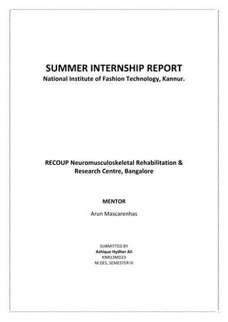 SUMMER INTERNSHIP REPORT
National Institute of Fashion Technology, Kannur.
RECOUP Neuromusculoskeletal Rehabilitation &
Research Centre, Bangalore
MENTOR
Arun Mascarenhas
SUBMITTED BY
Ashique Hydher Ali
KNR13MD23
M.DES, SEMESTER III
 