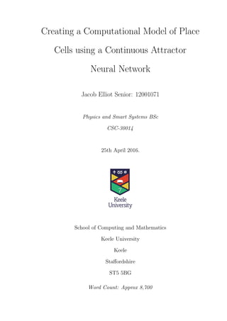 Creating a Computational Model of Place
Cells using a Continuous Attractor
Neural Network
Jacob Elliot Senior: 12001071
Physics and Smart Systems BSc
CSC-30014
25th April 2016.
School of Computing and Mathematics
Keele University
Keele
Staﬀordshire
ST5 5BG
Word Count: Approx 8,700
 