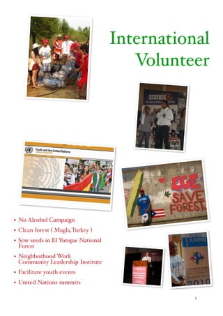 5
International
Volunteer
• No Alcohol Campaign
• Clean forest ( Mugla,Turkey )
• Sow seeds in El Yunque National
Forest
• Neighborhood Work 
Community Leadership Institute
• Facilitate youth events
• United Nations summits 
 