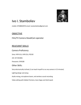 Ivo I. Stamboliev
mobile: 07508658745 email: ivostamboliev@gmail.com
OBJECTIVE
Film/TV Camera-SteadiCam operator
RELEVANT SKILLS
Camera Proficiency
Sony: HVR-V1U, HVR-Z1U, PD150
JVC: GY-HD100U
Panasonic: DVX100
Other Skills:
Very electronically inclined, (I can teach myself to run any camera in 15 minutes)
Lighting design and setup.
Audio mixing, microphone boom, and wireless sound recording.
Video editing with Adobe Premiere, Sony Vegas and Avid Liquid.
 