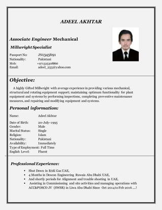 ADEEL AKHTAR
Associate Engineer Mechanical
Millwright Specialist
Passport No: JN1345691
Nationality: Pakistani
Mob: +971525308866
Email: adeel_255@yahoo.com
Objective:
A highly Gifted Millwright with average experience in providing various mechanical,
structural and rotating equipment support; maintaining optimum functionality for plant
equipment and systems by performing inspections, completing preventive maintenance
measures, and repairing and modifying equipment and systems.
Personal information:
Name: Adeel Akhtar
Date of Birth: 20-July-1995
Gender: Male
Marital Status: Single
Religion: Islam
Nationality: Pakistani
Availability: Immediately
Type of Employment: Full Time
English Level: Fluent
Professional Experience:
 Shut Down in RAK Gas UAE,
 4 Months in Descon Engineering Ruwais Abu Dhabi UAE,
 And shortly periods for Alignment and trouble shooting in UAE,
 Assisting in Commissioning and site activities and managing operations with
ACC&POSCO JV (SWSR) in Liwa Abu Dhabi Since Oct 2014 toFeb 2016 ....!
 