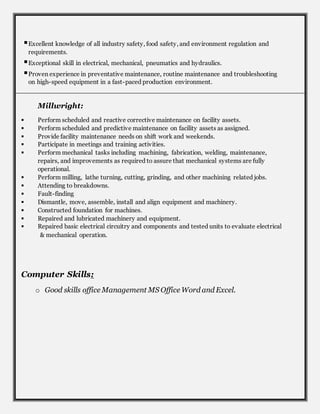 Excellent knowledge of all industry safety, food safety, and environment regulation and
requirements.
Exceptional skill in electrical, mechanical, pneumatics and hydraulics.
Proven experience in preventative maintenance, routine maintenance and troubleshooting
on high-speed equipment in a fast-paced production environment.
Millwright:
 Perform scheduled and reactive corrective maintenance on facility assets.
 Perform scheduled and predictive maintenance on facility assets as assigned.
 Provide facility maintenance needs on shift work and weekends.
 Participate in meetings and training activities.
 Perform mechanical tasks including machining, fabrication, welding, maintenance,
repairs, and improvements as required to assure that mechanical systems are fully
operational.
 Perform milling, lathe turning, cutting, grinding, and other machining related jobs.
 Attending to breakdowns.
 Fault-finding
 Dismantle, move, assemble, install and align equipment and machinery.
 Constructed foundation for machines.
 Repaired and lubricated machinery and equipment.
 Repaired basic electrical circuitry and components and tested units to evaluate electrical
& mechanical operation.
Computer Skills:
o Good skills office Management MS Office Word and Excel.
 
