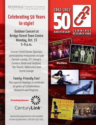31
Initiatives October 2012
Celebrating 50 Years
in style!
Outdoor Concert at
Bridge Street Town Centre
Monday, Oct. 15
5-9 p.m.
Concert Stroll Dinner Specials;
participating restaurants include
Cantina Laredo, P.F. Chang’s,
Connors Steak and Seafood,
The Tavern, Watercress and
Scene Lounge
Family-Friendly Fun!
Plus special displays to celebrate
50 years of Collaboration,
Research and Progress.
Sponsorship opportunities still available
at time of publication. Call 256-535-2035.
Presenting Sponsor:
 