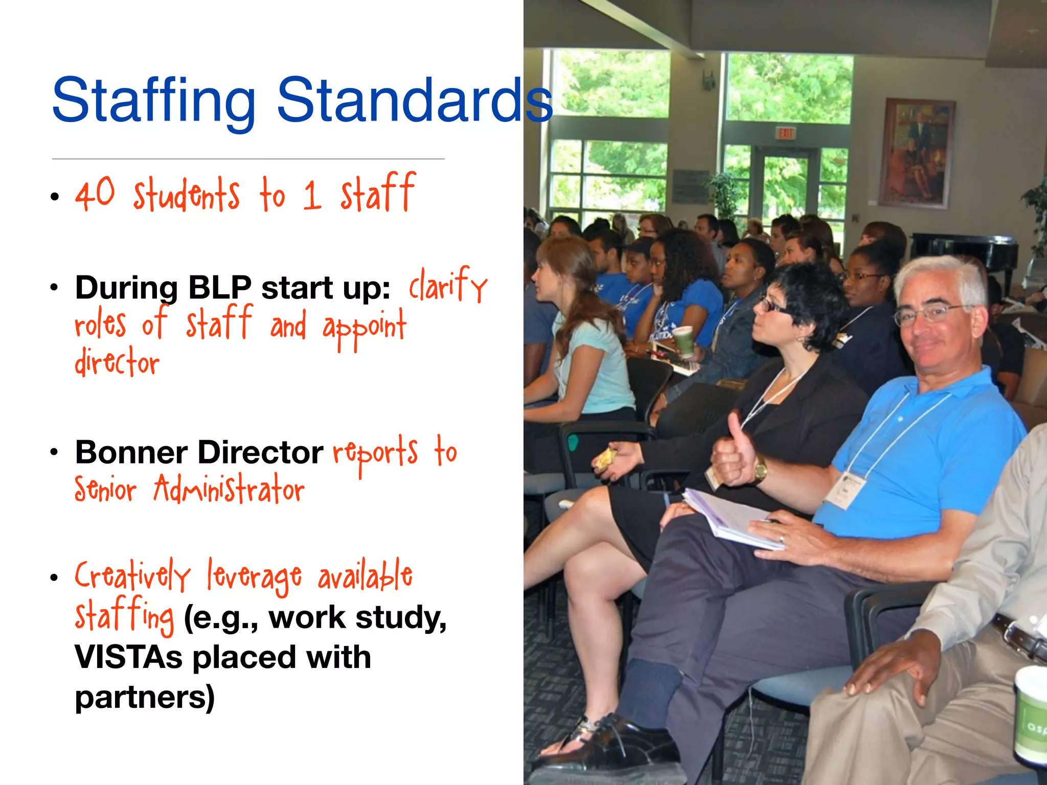 Stafﬁng Standards
• 40 students: to 1 staff
• During BLP start up: clarify
roles of staff and appoint
director
• Bonner Director reports to
Senior Administrator
• Creatively leverage available
staffing (e.g., work study,
VISTAs placed with
partners)
 