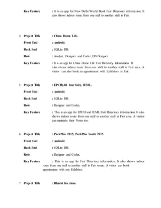 Key Feature : It is an app for New Delhi World Book Fair Directory information. It
also shows indoor route from one stall to another stall in Fair.
4. Project Title : China Home Life.
Front End : Android.
Back End : SQLite DB.
Role : Analyst, Designer and Coder, DB Designer.
Key Feature : It is an app for China Home Life Fair Directory information. It
also shows indoor route from one stall to another stall in Fair area. A
visitor can also book an appointment with Exhibitors in Fair.
5. Project Title : EPCH(All four fair), IEML.
Front End : Android.
Back End : SQLite DB.
Role : Designer and Coder.
Key Feature : This is an app for EPCH and IEML Fair Directory information. It also
shows indoor route from one stall to another stall in Fair area. A visitor
can maintain their Notes too.
6. Project Title : PackPlus 2015, PackPlus South 2015
Front End : Android.
Back End : SQLite DB.
Role : Designer and Coder.
Key Feature : This is an app for Fair Directory information. It also shows indoor
route from one stall to another stall in Fair venue. A visitor can book
appointment with any Exhibitor.
7. Project Title : Bharat Ko Jano.
 