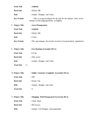 Front End : Android.
Back End : SQLite DB.
Role : Analyst, Designer and Coder.
Key Feature : This is an app developed for the quiz for the students. Quiz can be
attempt in both languages(Hindi or English).
8. Project Title : Asset Management.
Front End : Android.
Back End : SQLite DB.
Role : Coder.
Key Feature : This app manages the records of assets of an government organization.
9. Project Title : Gas Booking System(In MCA).
Front End : C#.net.
Back End : SQL server.
Role : Analyst, Designer and Coder.
Team Size : 3.
10. Project Title : Online Customer Complaint System(In MCA).
Front End : JSP.
Back End : Oracle 10g.
Role : Analyst, Designer and coder.
Team Size : 4.
11. Project Title : Shopping Mall Management System (in BCA)
Front End : Visual Basic
Back End : MS Access.
Role : Analyst, E-R Designer and programmer.
 