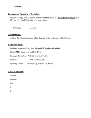 Team Size : 7.
ProfessionalExperience / Training:
Currently working with Assurance Software Pvt Ltd, Noida as a Sr. Android developer since
27th Jan, 2015 (Jan 2015 to June 2015 were training).
Technology : Android.
Achievements:
Achieve Best Employee Award of the Quarter for the performence of last Quarter.
Computer Skills:
Certificate course on C#.net from Microsoft IT Academy (3 weeks).
Cleared MTA Exam of c# on 08-02-2014.
Languages/Technology: Android, Java, C, C++, C#.
Database : SQLite, Oracle, SQL.
Operating Systems : Windows xp, windows 7/8, Ubantu.
Areas of interest:
Android
Database
Java
C
C++
 