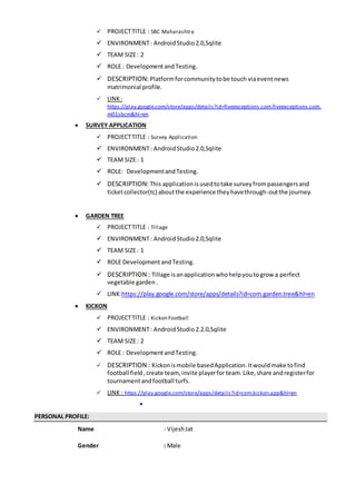  PROJECTTITLE : SBC Maharashtra
 ENVIRONMENT: AndroidStudio2.0,Sqlite
 TEAM SIZE: 2
 ROLE : DevelopmentandTesting.
 DESCRIPTION: Platformforcommunitytobe touch viaeventnews
matrimonial profile.
 LINK:
https://play.google.com/store/apps/details?id=fiveexceptions.com.fiveexceptions.com.
m01sbcm&hl=en
 SURVEY APPLICATION
 PROJECTTITLE : Survey Application
 ENVIRONMENT: AndroidStudio2.0,Sqlite
 TEAM SIZE: 1
 ROLE: DevelopmentandTesting.
 DESCRIPTION: This applicationisusedtotake surveyfrompassengersand
ticketcollector(tc) aboutthe experience theyhavethrough-outthe journey.
 GARDEN TREE
 PROJECTTITLE : Tillage
 ENVIRONMENT: AndroidStudio2.0,Sqlite
 TEAM SIZE: 1
 ROLE DevelopmentandTesting.
 DESCRIPTION : Tillage isanapplicationwhohelpyoutogrow a perfect
vegetable garden.
 LINK:https://play.google.com/store/apps/details?id=com.garden.tree&hl=en
 KICKON
 PROJECTTITLE : Kickon Football
 ENVIRONMENT: AndroidStudio2.2.0,Sqlite
 TEAM SIZE: 2
 ROLE : DevelopmentandTesting.
 DESCRIPTION : Kickonismobile basedApplication.Itwouldmake tofind
football field,create team, invite playerfor team.Like,share andregisterfor
tournamentandfootball turfs.
 LINK: https://play.google.com/store/apps/details?id=com.kickon.app&hl=en

PERSONAL PROFILE:
Name : VijeshJat
Gender : Male
 