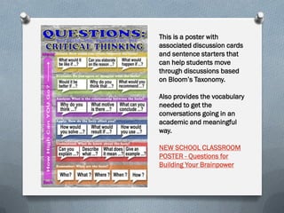 This is a poster with
associated discussion cards
and sentence starters that
can help students move
through discussions based
on Bloom’s Taxonomy.
Also provides the vocabulary
needed to get the
conversations going in an
academic and meaningful
way.
NEW SCHOOL CLASSROOM
POSTER - Questions for
Building Your Brainpower
 