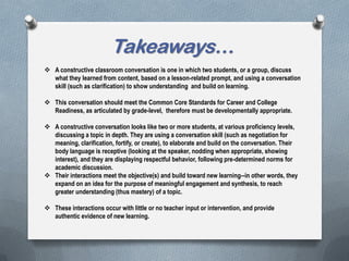 Takeaways…
 A constructive classroom conversation is one in which two students, or a group, discuss
what they learned from content, based on a lesson-related prompt, and using a conversation
skill (such as clarification) to show understanding and build on learning.
 This conversation should meet the Common Core Standards for Career and College
Readiness, as articulated by grade-level, therefore must be developmentally appropriate.
 A constructive conversation looks like two or more students, at various proficiency levels,
discussing a topic in depth. They are using a conversation skill (such as negotiation for
meaning, clarification, fortify, or create), to elaborate and build on the conversation. Their
body language is receptive (looking at the speaker, nodding when appropriate, showing
interest), and they are displaying respectful behavior, following pre-determined norms for
academic discussion.
 Their interactions meet the objective(s) and build toward new learning--in other words, they
expand on an idea for the purpose of meaningful engagement and synthesis, to reach
greater understanding (thus mastery) of a topic.
 These interactions occur with little or no teacher input or intervention, and provide
authentic evidence of new learning.
 
