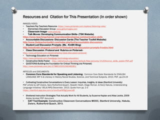 Resources and Citation for This Presentation (In order shown)
IMAGES/VIDEO:
• Teachers Pay Teachers Resource- https://www.pinterest.com/explore/listening-rules/
• Elementary Discussion Group- www.gettyimages.com
• Classroom Image- www.pval.org
• Talk Moves: Developing Communication Skills- (TSK Website)
https://www.teachingchannel.org/videos/developing-communication-skills
• Accountable Discussions- Discussion Cards (The Teacher Toolkit Website)
http://www.theteachertoolkit.com/index.php/tool/accountable-discussions
• Student Led Discussion Prompts- (Ms . KinBK Blog)
http://misskinbk.blogspot.com/2013/10/student-led-discussion-prompts-freebie.html
• Class Discussion Protocol and Rubrics on Pinterest-
http://www.pinterest.com/asiakinshasha/class-discussion-protocol/
• Technology Education on Pinterest-
http://www.pinterest.com/lisadgogo/technology-education/
• Constructive Skills Poster- http://aldnetwork.org/sites/default/files/pictures/1%204convo_skills_poster-PDF.pdf
• QUESTIONS-Building the Foundation for Critical Thinking (via Pintarest)
http://www.pinterest.com/pin/278801033156048283/
ARTICLES and DOCUMENTS:
• Common Core Standards for Speaking and Listening: Common Core State Standards for ENGLISH
LANGUAGE ART S & Literacy in History/Social Studies, Science, and Technical Subjects, 2010. PDF, pp.23-24
• Cultivating Constructive Conversations in Every Lesson: Inquiries, Insights, & Ideas (Stanford University)
PDF article by Jeff Zwiers, Sara Rutherford-Quach, Hsiaolin Hsieh, Diego Roman, & Kenji Hakuta, Understanding
Language Initiative/ OELA/NPD/December, 2013. Quote from pp. 2-3
https://stanford.app.box.com/s/tovx5uef4f9g1yxwcvl8
• Sheltered Instruction Strategies That Actually Work for All Students, by Suzanne Kaplan and Alisa Leckie, 2009
Adobe Acrobat PDF document
• CAT Tool Example: Constructive Classroom Conversations MOOC, Stanford University, Hakuta,
Zwiers, Rutherford-Quach, 2013.
 