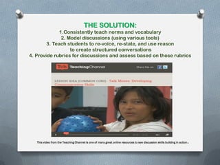 THE SOLUTION:
1.Consistently teach norms and vocabulary
2. Model discussions (using various tools)
3. Teach students to re-voice, re-state, and use reason
to create structured conversations
4. Provide rubrics for discussions and assess based on those rubrics
This video from the Teaching Channel is one of many great online resources to see discussion skills building in action.
 