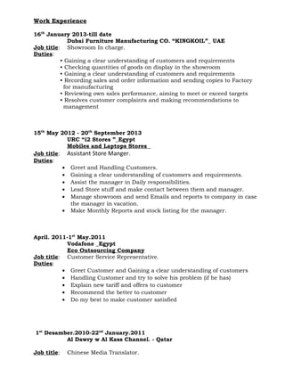Work Experience
16th
January 2013-till date
Dubai Furniture Manufacturing CO. “KINGKOIL”_ UAE
Job title: Showroom In charge.
Duties:
• Gaining a clear understanding of customers and requirements
• Checking quantities of goods on display in the showroom
• Gaining a clear understanding of customers and requirements
• Recording sales and order information and sending copies to Factory
for manufacturing
• Reviewing own sales performance, aiming to meet or exceed targets
• Resolves customer complaints and making recommendations to
management
15th
May 2012 - 20th
September 2013
URC “i2 Stores ”_Egypt
Mobiles and Laptops Stores
Job title: Assistant Store Manger.
Duties:
• Greet and Handling Customers.
• Gaining a clear understanding of customers and requirements.
• Assist the manager in Daily responsibilities.
• Lead Store stuff and make contact between them and manager.
• Manage showroom and send Emails and reports to company in case
the manager in vacation.
• Make Monthly Reports and stock listing for the manager.
April. 2011-1st
May.2011
Vodafone _Egypt
Eco Outsourcing Company
Job title: Customer Service Representative.
Duties:
• Greet Customer and Gaining a clear understanding of customers
• Handling Customer and try to solve his problem (if he has)
• Explain new tariff and offers to customer
• Recommend the better to customer
• Do my best to make customer satisfied
1st
Desamber.2010-22nd
January.2011
Al Dawry w Al Kass Channel. - Qatar
Job title: Chinese Media Translator.
 