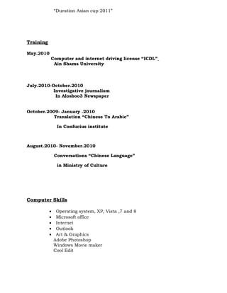 “Duration Asian cup 2011”
Training
May.2010
Computer and internet driving license “ICDL”
Ain Shams University
July.2010-October.2010
Investigative journalism
In Alosboo3 Newspaper
October.2009- January .2010
Translation “Chinese To Arabic”
In Confucius institute
August.2010- November.2010
Conversations “Chinese Language”
in Ministry of Culture
Computer Skills
• Operating system, XP, Vista ,7 and 8
• Microsoft office
• Internet
• Outlook
• Art & Graphics
Adobe Photoshop
Windows Movie maker
Cool Edit
 