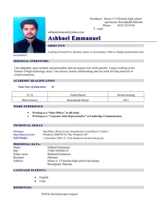 Residence: House # 3 Christian high school
raja bazaar, Rawalpindi,Pakistan.
Phone : 0332-5315104
E - mail:
ashbaelemmanuel@yahoo.com
Ashbael EmmanuelAshbael Emmanuel
OBJECTIVEOBJECTIVE
Looking Forward for a dynamic career in Accountancy field in a highly professional team
environment.
PERSONAL STRENGTHS:PERSONAL STRENGTHS:
I am adaptable, open-minded, and personable and can acquire new skills quickly. I enjoy working at the
frontier of high technology areas. I am sincere, honest, hardworking and can work for long intervals in
critical situations.
ACADEMIC QUALIFICATIONACADEMIC QUALIFICATION
Total Years of Education: 10
I.C.S Fedral baord Result awating
Matriculation Rawalpindi Board 2011
WORK EXPERIENCEWORK EXPERIENCE
• Working as a “Sales Officer” at silk bank.
• Working as a “ Customer Sales Representative” at Cambridge Communication.
TECHNICAL SKILLSTECHNICAL SKILLS
Packages : Ms-Office (Word, Excel, PowerPoint), Corel Draw 9, Flash 5.
Operating Systems : Windows 2000/NT/9x /Me, Windows XP
Self Study: : Corel draw 2009, A+ Core Hardware (Exams not given)
PERSIONAL DATA:PERSIONAL DATA:
Name: Ashbael Emmanuel
NIC: 37405-3492083-9
Father name: Shahzad Emmanuel
Resident: Pakistani
Address: House #, 3 Christian high school raja bazaar,
Rawalpindi, Pakistan
LANGUAGE FLUENCY:LANGUAGE FLUENCY:
• English
• Urdu
REFRENCES:REFRENCES:
Will be furnished upon request.
 