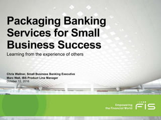 Packaging Banking
Services for Small
Business Success
Learning from the experience of others
Marc Wall, IBS Product Line Manager
Chris Wallner, Small Business Banking Executive
October 12, 2016
 