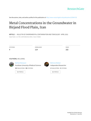 See	discussions,	stats,	and	author	profiles	for	this	publication	at:	http://www.researchgate.net/publication/223965729
Metal	Concentrations	in	the	Groundwater	in
Birjand	Flood	Plain,	Iran
ARTICLE		in		BULLETIN	OF	ENVIRONMENTAL	CONTAMINATION	AND	TOXICOLOGY	·	APRIL	2012
Impact	Factor:	1.22	·	DOI:	10.1007/s00128-012-0630-y	·	Source:	PubMed
CITATIONS
4
DOWNLOADS
114
VIEWS
182
4	AUTHORS,	INCLUDING:
Borhan	Mansouri
Kurdistan	University	of	Medical	Sciences
43	PUBLICATIONS			94	CITATIONS			
SEE	PROFILE
Behrooz	Etebari
Independent	Researcher
2	PUBLICATIONS			4	CITATIONS			
SEE	PROFILE
Available	from:	Borhan	Mansouri
Retrieved	on:	17	July	2015
 