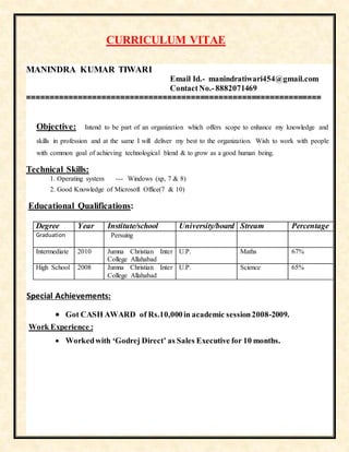 CURRICULUM VITAE
MANINDRA KUMAR TIWARI
Email Id.- manindratiwari454@gmail.com
ContactNo.-8882071469
===============================================================
Objective: Intend to be part of an organization which offers scope to enhance my knowledge and
skills in profession and at the same I will deliver my best to the organization. Wish to work with people
with common goal of achieving technological blend & to grow as a good human being.
Technical Skills:
1. Operating system --- Windows (xp, 7 & 8)
2. Good Knowledge of Microsoft Office(7 & 10)
Educational Qualifications:
Degree Year Institute/school University/board Stream Percentage
Graduation Persuing
Intermediate 2010 Jumna Christian Inter
College Allahabad
U.P. Maths 67%
High School 2008 Jumna Christian Inter
College Allahabad
U.P. Science 65%
Special Achievements:
 Got CASH AWARD of Rs.10,000in academic session2008-2009.
Work Experience :
 Workedwith ‘Godrej Direct’ as Sales Executive for 10 months.
 