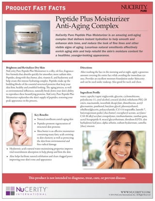 This product is not intended to diagnose, treat, cure, or prevent disease.
WWW.NUCERITY.COM
© 2014 NuCerity International, Inc. All Right Reserved
PRODUCT FAST FACTS
Peptide Plus Moisturizer
Anti-Aging Complex
NuCerity Pure Peptide Plus Moisturizer is an amazing anti-aging
complex that delivers instant hydration to help smooth and
enhance skin tone, and reduce the look of fine lines and other
visible signs of aging. Luxurious natural emollients effectively
enrich aging skin and help rebuild the skin’s moisture content for
a healthier, younger-looking appearance.
Brightens and Revitalizes Dry Skin
NuCerity Pure Peptide Plus Moisturizer is a silky, oil-free, fragrance-
free formula that absorbs quickly for smoother, more radiant skin.
Peptides, along with shea butter, aloe, vitamin E, and hyaluronic acid
help create this intense hydrating complex. Peptides make up the
building blocks of the essential structural proteins that keep your
skin firm, healthy and youthful looking. The aging process, as well
as environmental influences, naturally break down your skin’s ability
to reproduce these beautifying proteins. NuCerity Pure Peptide Plus
Moisturizer replenishes the skin’s supply of peptides, restoring your
peak appearance in the process..
Key Benefits
• Natural emollients enrich aging skin
• Peptides promote regeneration of
structural skin proteins
• Shea butter is an effective moisturizer
containing many fatty acids assisting
in skin elasticity as well as protecting
the skin from environmental and
free-radical damage
• Hyaluronic acid’s natural water-maintaining properties improve
vital nourishment absorption to help plump and firm the skin
• Aloe helps facilitate natural exfoliation and clean clogged pores
improving your skin’s tone and appearance
Directions
After washing the face in the morning and at night, apply a generous
amount covering the entire face while avoiding the immediate eye
area. Provides an excellent moisture foundation under Skincerity
and can be used under makeup. Also good for neck and chest.
Ingredient Profile
water, caprylic/capric triglyceride, glycerin, cyclomethicone,
polysilicone-11, cetyl alcohol, cetearyl alcohol, tribehenin PEG-20
esters, niacinamide, isosorbide dicaprylate, dimethicone, acetyl
glucosamine, panthenol, butylene glycol, phenoxyethanol,
ethylhexylglycerin, polyacrylamide, C13-14 isoparaffin, laureth-7,
butyrospermum parkii (shea butter), tocopheryl acetate, acrylates/
C10-30 alkyl acrylate crosspolymer, triethanolamine, xanthan gum,
acetyl hexapeptide-8, stearyl glycyrrhetinate, disodium EDTA, aloe
barbadensis leaf juice, alpha-arbutin, sodium hyaluronate, camellia
(thea) sinensis
 