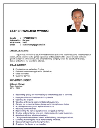 ESTHER WANJIRU MWANGI
Mobile : +971524483270
Nationality : Kenyan
Visa Status: Visit
Email : estherwanj8@gmail.com
CAREER OBJECTIVE:
To pursue a position in a result oriented company that seeks an ambitious and career conscious
person, where acquired skills, gained experience and education will be utilized towards continued
growth and career advancement. In a forward thinking company where the opportunity to excel,
Deliver and achieve my potential is attained.
SKILLS SUMMARY:
 Excellent verbal and written English.
 Proficient in computer application. (Ms Office)
 Sales and Retail.
 Customer Service.
EMPLOYMENT HISTORY:
Midlands (Kenya)
Sales Associate
2014 - 2015
 Responding quickly and resourcefully to customer requests or concerns.
 Giving information to customers about products.
 Operating the till point.
 Up selling and making recommendations to customers.
 Carrying out re-merchandising, display and price markdowns duties.
 Accurately completing cash register transactions.
 Receiving store deliveries.
 Representing the store in a professional and positive manner.
 Creating and maintaining long-term relationships with regular customers.
 Assisting in all store administrative tasks.
 Taking care of the customers’ needs while following company procedures.
 Executing marketing and visual merchandising initiatives.
 Occasionally opening and closing the store.
 Organizing the display of merchandise.
 