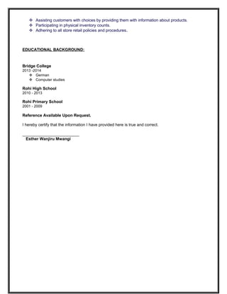  Assisting customers with choices by providing them with information about products.
 Participating in physical inventory counts.
 Adhering to all store retail policies and procedures.
EDUCATIONAL BACKGROUND:
Bridge College
2013 -2014
 German
 Computer studies
Rohi High School
2010 - 2013
Rohi Primary School
2001 - 2009
Reference Available Upon Request.
I hereby certify that the information I have provided here is true and correct.
_________________________
Esther Wanjiru Mwangi
 