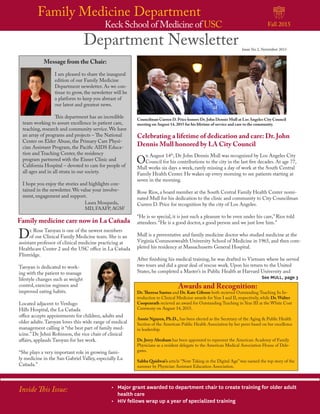 Keck School of Medicine of USC
Family Medicine Department
Fall 2015
Department Newsletter Issue No 2, November 2015
Inside This Issue: •	 Major grant awarded to department chair to create training for older adult
health care
•	 HIV fellows wrap up a year of specialized training
Celebrating a lifetime of dedication and care: Dr. John
Dennis Mull honored by LA City Council
See MULL, page 3
O
n August 14th
, Dr. John Dennis Mull was recognized by Los Angeles City
Council for his contributions to the city in the last five decades. At age 77,
Mull works six days a week, rarely missing a day of work at the South Central
Family Health Center. He wakes up every morning to see patients starting at
seven in the morning.
Rose Rios, a board member at the South Central Family Health Center nomi-
nated Mull for his dedication to the clinic and community to City Councilman
Curren D. Price for recognition by the city of Los Angeles.
“He is so special, it is just such a pleasure to be even under his care,” Rios told
attendees. “He is a good doctor, a good person and we just love him.”
Mull is a preventative and family medicine doctor who studied medicine at the
Virginia Commonwealth University School of Medicine in 1965, and then com-
pleted his residency at Massachusetts General Hospital.
After finishing his medical training, he was drafted to Vietnam where he served
two tours and did a great deal of rescue work. Upon his return to the United
States, he completed a Master’s in Public Health at Harvard University and
Councilman Curren D. Price honors Dr. John Dennis Mull at Los Angeles City Council
meeting on August 14, 2015 for his lifetime of service and care to the community.
Message from the Chair:
I am pleased to share the inaugural
edition of our Family Medicine
Department newsletter. As we con-
tinue to grow, the newsletter will be
a platform to keep you abreast of
our latest and greatest news.
This department has an incredible
team working to assure excellence in patient care,
teaching, research and community service. We have
an array of programs and projects – The National
Center on Elder Abuse, the Primary Care Physi-
cian Assistant Program, the Pacific AIDS Educa-
tion and Teaching Center, the residency
program partnered with the Eisner Clinic and
California Hospital – devoted to care for people of
all ages and in all strata in our society.
I hope you enjoy the stories and highlights con-
tained in the newsletter. We value your involve-
ment, engagement and support.
Dr.Theresa Santos and Dr. Kate Gibson both recieved Outstanding Teaching In In-
troduction to Clinical Medicine awards for Year I and II, respectively, while Dr. Walter
Coopenrath recieved an award for Outstanding Teaching in Year III at the White Coat
Ceremony on August 14, 2015.
Annie Nguyen, Ph.D., has been elected as the Secretary of the Aging & Public Health
Section of the American Public Health Association by her peers based on her excellence
in leadership.
Dr. Jerry Abraham has been appointed to represent the American Academy of Family
Physicians as a resident delegate to the American Medical Association House of Dele-
gates.
Sabba Quidwai’s article “Note Taking in the Digital Age” was named the top story of the
summer by Physician Assistant Education Association.
Awards and Recognition:
Family medicine care now in La Cañada
Dr. Rose Taroyan is one of the newest members
of our Clinical Family Medicine team. She is an
assistant professor of clinical medicine practicing at
Healthcare Center 2 and the USC office in La Cañada
Flintridge.
Taroyan is dedicated to work-
ing with the patient to manage
lifestyle changes such as weight
control, exercise regimen and
improved eating habits.
Located adjacent to Verdugo
Hills Hospital, the La Cañada
office accepts appointments for children, adults and
older adults.Taroyan loves this wide range of medical
management calling it “the best part of family med-
icine.” Dr. Jehni Robinson, the vice chair of clinical
affairs, applauds Taroyan for her work.
“She plays a very important role in growing fami-
ly medicine in the San Gabriel Valley, especially La
Cañada.”
Laura Mosqueda,
MD, FAAFP, AGSF
 