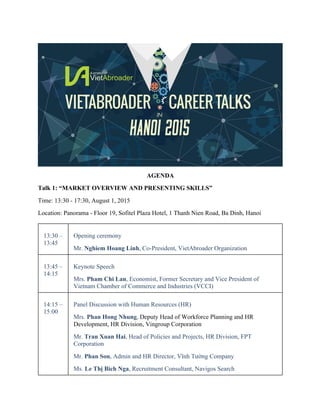 AGENDA
Talk 1: “MARKET OVERVIEW AND PRESENTING SKILLS”
Time: 13:30 - 17:30, August 1, 2015
Location: Panorama - Floor 19, Sofitel Plaza Hotel, 1 Thanh Nien Road, Ba Dinh, Hanoi
13:30 –
13:45
Opening ceremony
Mr. Nghiem Hoang Linh, Co-President, VietAbroader Organization
13:45 –
14:15
Keynote Speech
Mrs. Pham Chi Lan, Economist, Former Secretary and Vice President of
Vietnam Chamber of Commerce and Industries (VCCI)
14:15 –
15:00
Panel Discussion with Human Resources (HR)
Mrs. Phan Hong Nhung, Deputy Head of Workforce Planning and HR
Development, HR Division, Vingroup Corporation
Mr. Tran Xuan Hai, Head of Policies and Projects, HR Division, FPT
Corporation
Mr. Phan Son, Admin and HR Director, Vĩnh Tường Company
Ms. Le Thị Bich Nga, Recruitment Consultant, Navigos Search
 