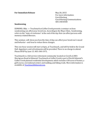 For Immediate Release May 28, 2015
For more information:
Carol Hartzog
Carol Hartzog Communications
405-348-8500
Sundowning
EDMOND, Okla. — Touchmark at Coffee Creek presents a seminar on how
sundowning can affect your loved one. According to the Mayo Clinic, Sundowning,
refers to the “state of confusion” at the end of the day that can affect persons with
memory related illnesses.
This seminar, will show you how the time of day can affect your loved one's mood
and behavior - and how to reduce these changes.
This one-hour session will start at 6pm, at Touchmark, and will be held in the Grand
Hall. Appetizers and refreshments will be provided. There is no charge to attend.
Please RVSP by June 15. 405-340-1975.
Touchmark is a full-service retirement community located on Covell at 2801
Shortgrass Road in Edmond. Touchmark at Coffee Creek is part of North Edmond’s
Coffee Creek planned residential development, which includes 638 acres of homes, a
golf course, recreational centers and walking and biking trails. More information is
available at TouchmarkEdmond.com.
 
