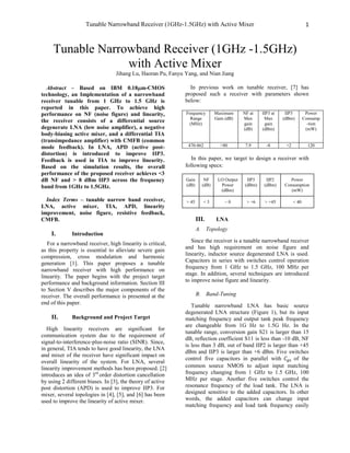 Tunable Narrowband Receiver (1GHz-1.5GHz) with Active Mixer 1
Tunable Narrowband Receiver (1GHz -1.5GHz)
with Active Mixer
Jihang Lu, Haoran Pu, Fanyu Yang, and Nian Jiang
Abstract – Based on IBM 0.18m-CMOS
technology, an Implementation of a narrowband
receiver tunable from 1 GHz to 1.5 GHz is
reported in this paper. To achieve high
performance on NF (noise figure) and linearity,
the receiver consists of a differential source
degenerate LNA (low noise amplifier), a negative
body-biasing active mixer, and a differential TIA
(transimpedance amplifier) with CMFB (common
mode feedback). In LNA, APD (active post-
distortion) is introduced to improve IIP3.
Feedback is used in TIA to improve linearity.
Based on the simulation results, the overall
performance of the proposed receiver achieves <3
dB NF and > 8 dBm IIP3 across the frequency
band from 1GHz to 1.5GHz.
Index Terms – tunable narrow band receiver,
LNA, active mixer, TIA, APD, linearity
improvement, noise figure, resistive feedback,
CMFB.
I. Introduction
For a narrowband receiver, high linearity is critical,
as this property is essential to alleviate severe gain
compression, cross modulation and harmonic
generation [1]. This paper proposes a tunable
narrowband receiver with high performance on
linearity. The paper begins with the project target
performance and background information. Section III
to Section V describes the major components of the
receiver. The overall performance is presented at the
end of this paper.
II. Background and Project Target
High linearity receivers are significant for
communication system due to the requirement of
signal-to-interference-plus-noise ratio (SINR). Since,
in general, TIA tends to have good linearity, the LNA
and mixer of the receiver have significant impact on
overall linearity of the system. For LNA, several
linearity improvement methods has been proposed. [2]
introduces an idea of 3rd
order distortion cancellation
by using 2 different biases. In [3], the theory of active
post distortion (APD) is used to improve IIP3. For
mixer, several topologies in [4], [5], and [6] has been
used to improve the linearity of active mixer.
In previous work on tunable receiver, [7] has
proposed such a receiver with parameters shown
below:
Frequency
Range
(MHz)
Maximum
Gain (dB)
NF at
Max
gain
(dB)
IIP3 at
Max
gain
(dBm)
IIP3
(dBm)
Power
Consump
-tion
(mW)
470-862 >80 7.9 -8 +2 120
In this paper, we target to design a receiver with
following specs:
Gain
(dB)
NF
(dB)
LO Output
Power
(dBm)
IIP3
(dBm)
IIP2
(dBm)
Power
Consumption
(mW)
> 45 < 3 ~ 0 > +6 > +45 < 40
III. LNA
A. Topology
Since the receiver is a tunable narrowband receiver
and has high requirement on noise figure and
linearity, inductor source degenerated LNA is used.
Capacitors in series with switches control operation
frequency from 1 GHz to 1.5 GHz, 100 MHz per
stage. In addition, several techniques are introduced
to improve noise figure and linearity.
B. Band-Tuning
Tunable narrowband LNA has basic source
degenerated LNA structure (Figure 1), but its input
matching frequency and output tank peak frequency
are changeable from 1G Hz to 1.5G Hz. In the
tunable range, conversion gain S21 is larger than 15
dB, reflection coefficient S11 is less than -10 dB, NF
is less than 3 dB, out of band IIP2 is larger than +45
dBm and IIP3 is larger than +6 dBm. Five switches
control five capacitors in parallel with of the
common source NMOS to adjust input matching
frequency changing from 1 GHz to 1.5 GHz, 100
MHz per stage. Another five switches control the
resonance frequency of the load tank. The LNA is
designed sensitive to the added capacitors. In other
words, the added capacitors can change input
matching frequency and load tank frequency easily
 