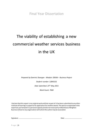P a g e | 1
Final Year Dissertation
The viability of establishing a new
commercial weather services business
in the UK
Prepared by Dominic Donegan - Module: DB364 – Business Project
Student number: 12845331
Date Submitted: 25th May 2015
Word Count: 7660
I declare thatthisreport ismy original workandthat nopart of it hasbeensubmittedtoanyother
institute of learninginsupportof an applicationforanotheraward.The opinionsexpressedinthe
reportare put forwardina personal capacityand donot necessarilyreflectthose of Brighton
BusinessSchool oranyorganisationwithwhichthe authormaybe associated.
Signature: …………………………………………………. Date: …………………………………….
 