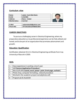 Curriculum vitae
E-Mail sadamalwalid@yahoo.com
Phone NO. 07712615653/07805651854
CAREER OBJECTIVES
To pursuea challenging career in Electrical Engineering, where my
preparatory education as my professionalexperience can be fully utilized and
honed; and to be part of an organization that promotes advancement and
growth.
Education Qualification
Certification obtained: B.S.Cin Electrical Engineering certificate from Iraq
University of Basrah in 2009.
Skills
1. Have experience in working since5 year
2. SAP(SystemApplicationProcedure )
3. Microsoftoffice(word, excel, power point ,front page, outlook )
4. Photo shop, computer formatting , network procedure
5. Worked in the academic projectnamed(photo cell)
6 Programplc & AutoCAD
Name sadam Sami Abd-Alaziz
D.O.B 1/4/1981
Address Basra – Zubair
Marital status married
 