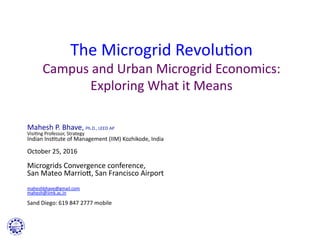 !
The	
  Microgrid	
  Revolu0on	
  
Campus	
  and	
  Urban	
  Microgrid	
  Economics:	
  
Exploring	
  What	
  it	
  Means	
  	
  
	
  
Mahesh	
  P.	
  Bhave,	
  Ph.D.,	
  LEED	
  AP	
  
Visi0ng	
  Professor,	
  Strategy	
  
Indian	
  Ins0tute	
  of	
  Management	
  (IIM)	
  Kozhikode,	
  India	
  
	
  
October	
  25,	
  2016	
  	
  
	
  
Microgrids	
  Convergence	
  conference,	
  	
  
San	
  Mateo	
  MarrioU,	
  San	
  Francisco	
  Airport	
  
	
  
	
  
maheshbhave@gmail.com	
  
mahesh@iimk.ac.in	
  	
  
	
  
Sand	
  Diego:	
  619	
  847	
  2777	
  mobile	
  
 