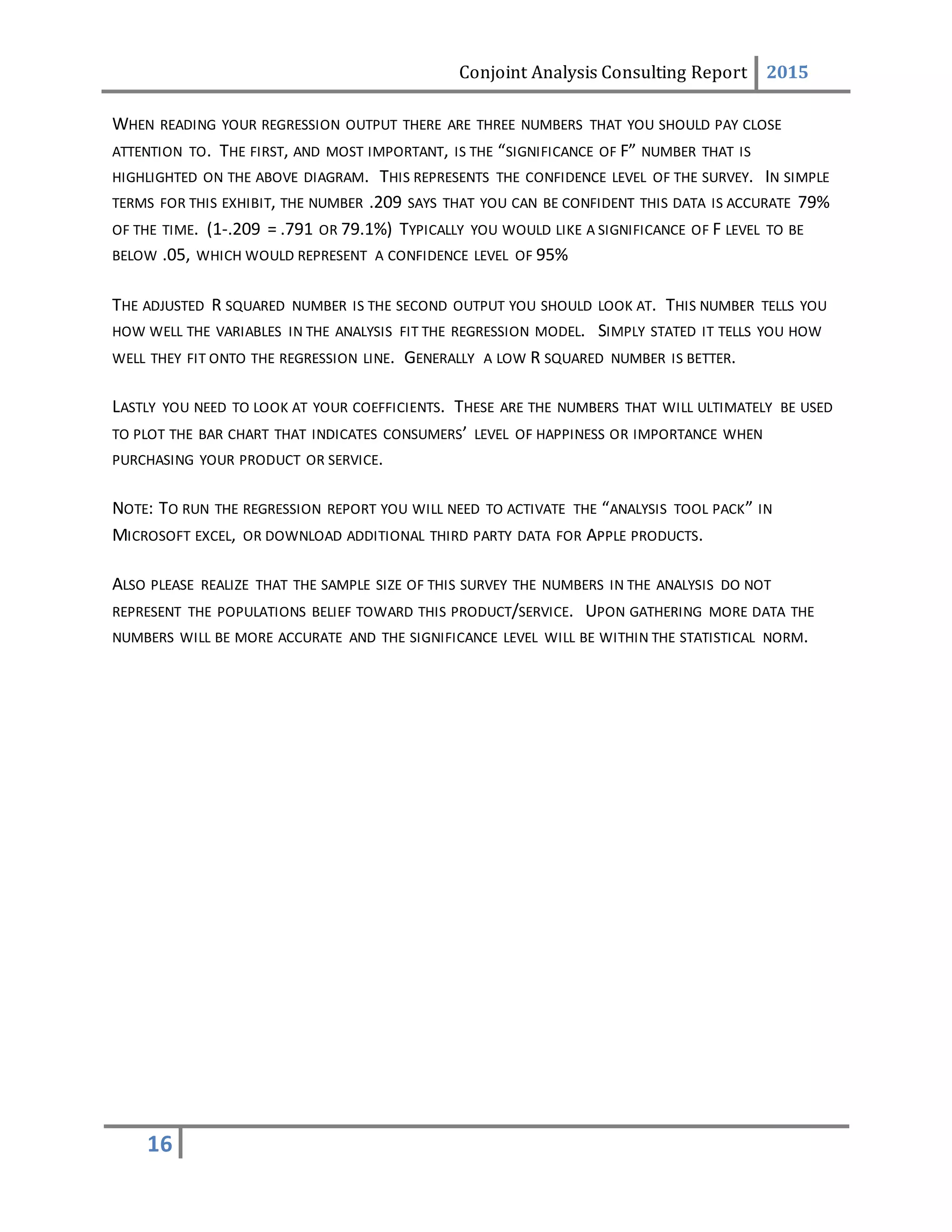 Conjoint Analysis Consulting Report 2015
16
WHEN READING YOUR REGRESSION OUTPUT THERE ARE THREE NUMBERS THAT YOU SHOULD PAY CLOSE
ATTENTION TO. THE FIRST, AND MOST IMPORTANT, IS THE “SIGNIFICANCE OF F” NUMBER THAT IS
HIGHLIGHTED ON THE ABOVE DIAGRAM. THIS REPRESENTS THE CONFIDENCE LEVEL OF THE SURVEY. IN SIMPLE
TERMS FOR THIS EXHIBIT, THE NUMBER .209 SAYS THAT YOU CAN BE CONFIDENT THIS DATA IS ACCURATE 79%
OF THE TIME. (1-.209 = .791 OR 79.1%) TYPICALLY YOU WOULD LIKE A SIGNIFICANCE OF F LEVEL TO BE
BELOW .05, WHICH WOULD REPRESENT A CONFIDENCE LEVEL OF 95%
THE ADJUSTED R SQUARED NUMBER IS THE SECOND OUTPUT YOU SHOULD LOOK AT. THIS NUMBER TELLS YOU
HOW WELL THE VARIABLES IN THE ANALYSIS FIT THE REGRESSION MODEL. SIMPLY STATED IT TELLS YOU HOW
WELL THEY FIT ONTO THE REGRESSION LINE. GENERALLY A LOW R SQUARED NUMBER IS BETTER.
LASTLY YOU NEED TO LOOK AT YOUR COEFFICIENTS. THESE ARE THE NUMBERS THAT WILL ULTIMATELY BE USED
TO PLOT THE BAR CHART THAT INDICATES CONSUMERS’ LEVEL OF HAPPINESS OR IMPORTANCE WHEN
PURCHASING YOUR PRODUCT OR SERVICE.
NOTE: TO RUN THE REGRESSION REPORT YOU WILL NEED TO ACTIVATE THE “ANALYSIS TOOL PACK” IN
MICROSOFT EXCEL, OR DOWNLOAD ADDITIONAL THIRD PARTY DATA FOR APPLE PRODUCTS.
ALSO PLEASE REALIZE THAT THE SAMPLE SIZE OF THIS SURVEY THE NUMBERS IN THE ANALYSIS DO NOT
REPRESENT THE POPULATIONS BELIEF TOWARD THIS PRODUCT/SERVICE. UPON GATHERING MORE DATA THE
NUMBERS WILL BE MORE ACCURATE AND THE SIGNIFICANCE LEVEL WILL BE WITHIN THE STATISTICAL NORM.
 