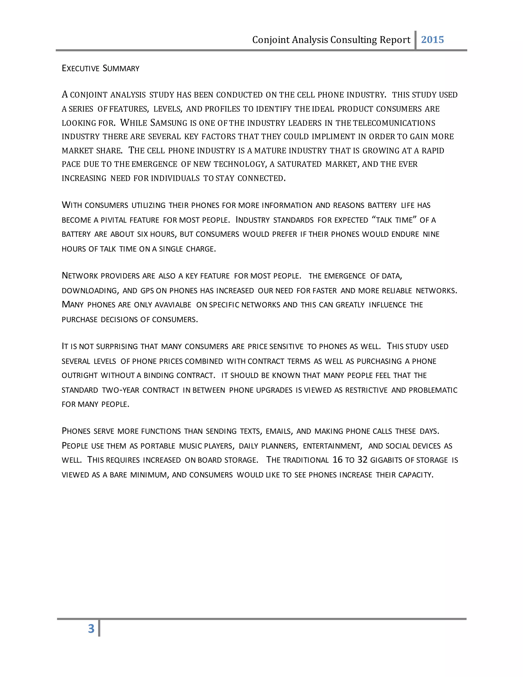 Conjoint Analysis Consulting Report 2015
3
EXECUTIVE SUMMARY
A CONJOINT ANALYSIS STUDY HAS BEEN CONDUCTED ON THE CELL PHONE INDUSTRY. THIS STUDY USED
A SERIES OF FEATURES, LEVELS, AND PROFILES TO IDENTIFY THE IDEAL PRODUCT CONSUMERS ARE
LOOKING FOR. WHILE SAMSUNG IS ONE OF THE INDUSTRY LEADERS IN THE TELECOMUNICATIONS
INDUSTRY THERE ARE SEVERAL KEY FACTORS THAT THEY COULD IMPLIMENT IN ORDER TO GAIN MORE
MARKET SHARE. THE CELL PHONE INDUSTRY IS A MATURE INDUSTRY THAT IS GROWING AT A RAPID
PACE DUE TO THE EMERGENCE OF NEW TECHNOLOGY, A SATURATED MARKET, AND THE EVER
INCREASING NEED FOR INDIVIDUALS TO STAY CONNECTED.
WITH CONSUMERS UTILIZING THEIR PHONES FOR MORE INFORMATION AND REASONS BATTERY LIFE HAS
BECOME A PIVITAL FEATURE FOR MOST PEOPLE. INDUSTRY STANDARDS FOR EXPECTED “TALK TIME” OF A
BATTERY ARE ABOUT SIX HOURS, BUT CONSUMERS WOULD PREFER IF THEIR PHONES WOULD ENDURE NINE
HOURS OF TALK TIME ON A SINGLE CHARGE.
NETWORK PROVIDERS ARE ALSO A KEY FEATURE FOR MOST PEOPLE. THE EMERGENCE OF DATA,
DOWNLOADING, AND GPS ON PHONES HAS INCREASED OUR NEED FOR FASTER AND MORE RELIABLE NETWORKS.
MANY PHONES ARE ONLY AVAVIALBE ON SPECIFIC NETWORKS AND THIS CAN GREATLY INFLUENCE THE
PURCHASE DECISIONS OF CONSUMERS.
IT IS NOT SURPRISING THAT MANY CONSUMERS ARE PRICE SENSITIVE TO PHONES AS WELL. THIS STUDY USED
SEVERAL LEVELS OF PHONE PRICES COMBINED WITH CONTRACT TERMS AS WELL AS PURCHASING A PHONE
OUTRIGHT WITHOUT A BINDING CONTRACT. IT SHOULD BE KNOWN THAT MANY PEOPLE FEEL THAT THE
STANDARD TWO-YEAR CONTRACT IN BETWEEN PHONE UPGRADES IS VIEWED AS RESTRICTIVE AND PROBLEMATIC
FOR MANY PEOPLE.
PHONES SERVE MORE FUNCTIONS THAN SENDING TEXTS, EMAILS, AND MAKING PHONE CALLS THESE DAYS.
PEOPLE USE THEM AS PORTABLE MUSIC PLAYERS, DAILY PLANNERS, ENTERTAINMENT, AND SOCIAL DEVICES AS
WELL. THIS REQUIRES INCREASED ON BOARD STORAGE. THE TRADITIONAL 16 TO 32 GIGABITS OF STORAGE IS
VIEWED AS A BARE MINIMUM, AND CONSUMERS WOULD LIKE TO SEE PHONES INCREASE THEIR CAPACITY.
 