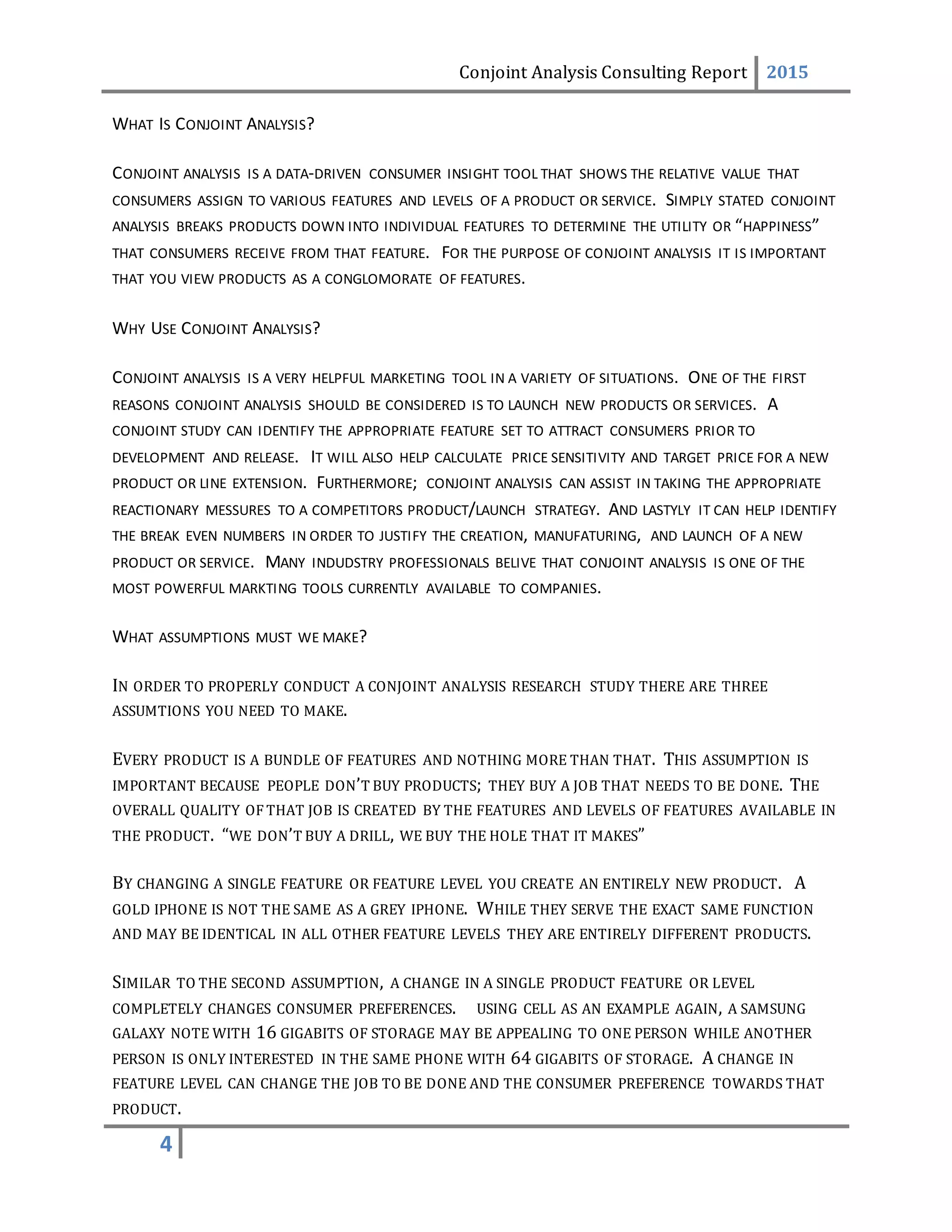 Conjoint Analysis Consulting Report 2015
4
WHAT IS CONJOINT ANALYSIS?
CONJOINT ANALYSIS IS A DATA-DRIVEN CONSUMER INSIGHT TOOL THAT SHOWS THE RELATIVE VALUE THAT
CONSUMERS ASSIGN TO VARIOUS FEATURES AND LEVELS OF A PRODUCT OR SERVICE. SIMPLY STATED CONJOINT
ANALYSIS BREAKS PRODUCTS DOWN INTO INDIVIDUAL FEATURES TO DETERMINE THE UTILITY OR “HAPPINESS”
THAT CONSUMERS RECEIVE FROM THAT FEATURE. FOR THE PURPOSE OF CONJOINT ANALYSIS IT IS IMPORTANT
THAT YOU VIEW PRODUCTS AS A CONGLOMORATE OF FEATURES.
WHY USE CONJOINT ANALYSIS?
CONJOINT ANALYSIS IS A VERY HELPFUL MARKETING TOOL IN A VARIETY OF SITUATIONS. ONE OF THE FIRST
REASONS CONJOINT ANALYSIS SHOULD BE CONSIDERED IS TO LAUNCH NEW PRODUCTS OR SERVICES. A
CONJOINT STUDY CAN IDENTIFY THE APPROPRIATE FEATURE SET TO ATTRACT CONSUMERS PRIOR TO
DEVELOPMENT AND RELEASE. IT WILL ALSO HELP CALCULATE PRICE SENSITIVITY AND TARGET PRICE FOR A NEW
PRODUCT OR LINE EXTENSION. FURTHERMORE; CONJOINT ANALYSIS CAN ASSIST IN TAKING THE APPROPRIATE
REACTIONARY MESSURES TO A COMPETITORS PRODUCT/LAUNCH STRATEGY. AND LASTYLY IT CAN HELP IDENTIFY
THE BREAK EVEN NUMBERS IN ORDER TO JUSTIFY THE CREATION, MANUFATURING, AND LAUNCH OF A NEW
PRODUCT OR SERVICE. MANY INDUDSTRY PROFESSIONALS BELIVE THAT CONJOINT ANALYSIS IS ONE OF THE
MOST POWERFUL MARKTING TOOLS CURRENTLY AVAILABLE TO COMPANIES.
WHAT ASSUMPTIONS MUST WE MAKE?
IN ORDER TO PROPERLY CONDUCT A CONJOINT ANALYSIS RESEARCH STUDY THERE ARE THREE
ASSUMTIONS YOU NEED TO MAKE.
EVERY PRODUCT IS A BUNDLE OF FEATURES AND NOTHING MORE THAN THAT. THIS ASSUMPTION IS
IMPORTANT BECAUSE PEOPLE DON’T BUY PRODUCTS; THEY BUY A JOB THAT NEEDS TO BE DONE. THE
OVERALL QUALITY OF THAT JOB IS CREATED BY THE FEATURES AND LEVELS OF FEATURES AVAILABLE IN
THE PRODUCT. “WE DON’T BUY A DRILL, WE BUY THE HOLE THAT IT MAKES”
BY CHANGING A SINGLE FEATURE OR FEATURE LEVEL YOU CREATE AN ENTIRELY NEW PRODUCT. A
GOLD IPHONE IS NOT THE SAME AS A GREY IPHONE. WHILE THEY SERVE THE EXACT SAME FUNCTION
AND MAY BE IDENTICAL IN ALL OTHER FEATURE LEVELS THEY ARE ENTIRELY DIFFERENT PRODUCTS.
SIMILAR TO THE SECOND ASSUMPTION, A CHANGE IN A SINGLE PRODUCT FEATURE OR LEVEL
COMPLETELY CHANGES CONSUMER PREFERENCES. USING CELL AS AN EXAMPLE AGAIN, A SAMSUNG
GALAXY NOTE WITH 16 GIGABITS OF STORAGE MAY BE APPEALING TO ONE PERSON WHILE ANOTHER
PERSON IS ONLY INTERESTED IN THE SAME PHONE WITH 64 GIGABITS OF STORAGE. A CHANGE IN
FEATURE LEVEL CAN CHANGE THE JOB TO BE DONE AND THE CONSUMER PREFERENCE TOWARDS THAT
PRODUCT.
 