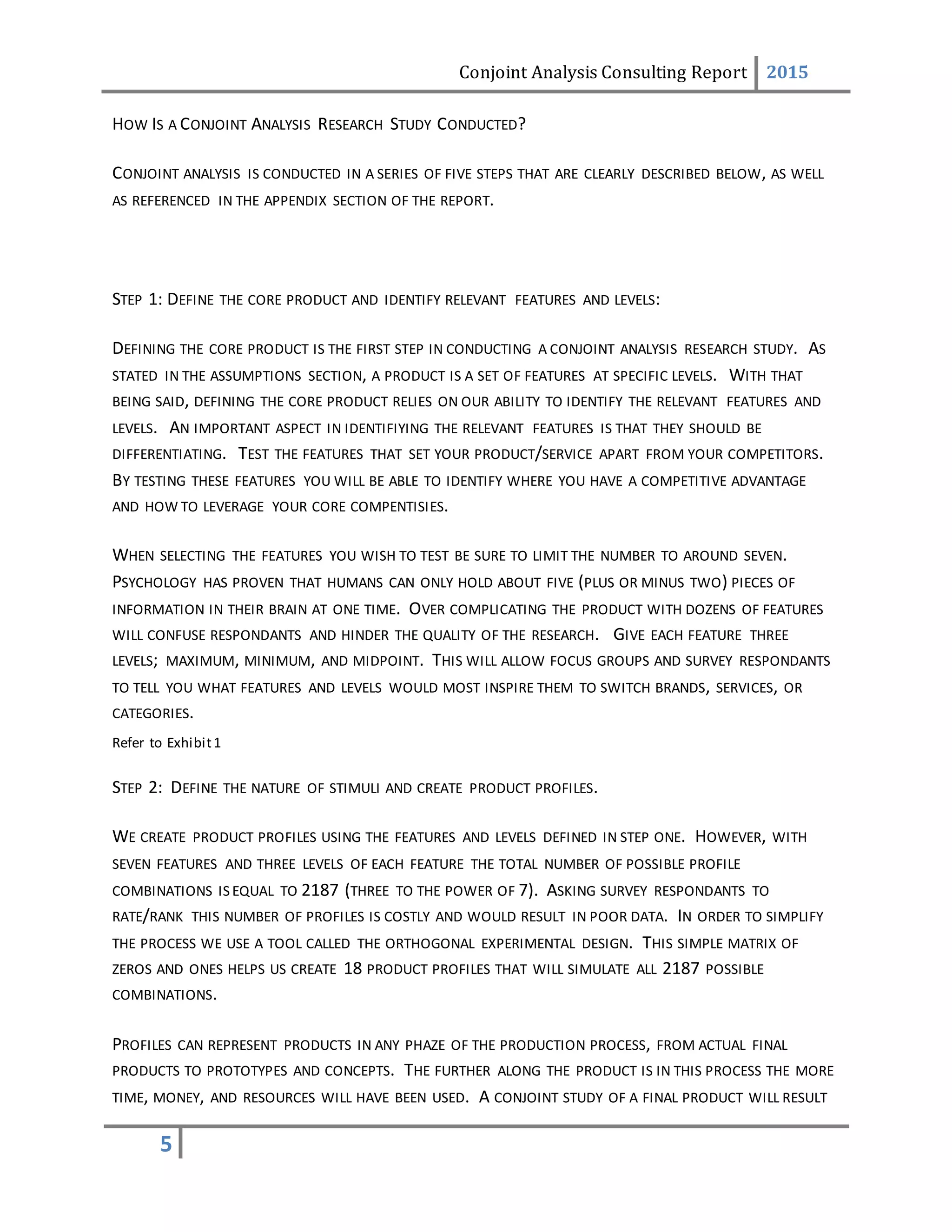 Conjoint Analysis Consulting Report 2015
5
HOW IS A CONJOINT ANALYSIS RESEARCH STUDY CONDUCTED?
CONJOINT ANALYSIS IS CONDUCTED IN A SERIES OF FIVE STEPS THAT ARE CLEARLY DESCRIBED BELOW, AS WELL
AS REFERENCED IN THE APPENDIX SECTION OF THE REPORT.
STEP 1: DEFINE THE CORE PRODUCT AND IDENTIFY RELEVANT FEATURES AND LEVELS:
DEFINING THE CORE PRODUCT IS THE FIRST STEP IN CONDUCTING A CONJOINT ANALYSIS RESEARCH STUDY. AS
STATED IN THE ASSUMPTIONS SECTION, A PRODUCT IS A SET OF FEATURES AT SPECIFIC LEVELS. WITH THAT
BEING SAID, DEFINING THE CORE PRODUCT RELIES ON OUR ABILITY TO IDENTIFY THE RELEVANT FEATURES AND
LEVELS. AN IMPORTANT ASPECT IN IDENTIFIYING THE RELEVANT FEATURES IS THAT THEY SHOULD BE
DIFFERENTIATING. TEST THE FEATURES THAT SET YOUR PRODUCT/SERVICE APART FROM YOUR COMPETITORS.
BY TESTING THESE FEATURES YOU WILL BE ABLE TO IDENTIFY WHERE YOU HAVE A COMPETITIVE ADVANTAGE
AND HOW TO LEVERAGE YOUR CORE COMPENTISIES.
WHEN SELECTING THE FEATURES YOU WISH TO TEST BE SURE TO LIMIT THE NUMBER TO AROUND SEVEN.
PSYCHOLOGY HAS PROVEN THAT HUMANS CAN ONLY HOLD ABOUT FIVE (PLUS OR MINUS TWO) PIECES OF
INFORMATION IN THEIR BRAIN AT ONE TIME. OVER COMPLICATING THE PRODUCT WITH DOZENS OF FEATURES
WILL CONFUSE RESPONDANTS AND HINDER THE QUALITY OF THE RESEARCH. GIVE EACH FEATURE THREE
LEVELS; MAXIMUM, MINIMUM, AND MIDPOINT. THIS WILL ALLOW FOCUS GROUPS AND SURVEY RESPONDANTS
TO TELL YOU WHAT FEATURES AND LEVELS WOULD MOST INSPIRE THEM TO SWITCH BRANDS, SERVICES, OR
CATEGORIES.
Refer to Exhibit1
STEP 2: DEFINE THE NATURE OF STIMULI AND CREATE PRODUCT PROFILES.
WE CREATE PRODUCT PROFILES USING THE FEATURES AND LEVELS DEFINED IN STEP ONE. HOWEVER, WITH
SEVEN FEATURES AND THREE LEVELS OF EACH FEATURE THE TOTAL NUMBER OF POSSIBLE PROFILE
COMBINATIONS IS EQUAL TO 2187 (THREE TO THE POWER OF 7). ASKING SURVEY RESPONDANTS TO
RATE/RANK THIS NUMBER OF PROFILES IS COSTLY AND WOULD RESULT IN POOR DATA. IN ORDER TO SIMPLIFY
THE PROCESS WE USE A TOOL CALLED THE ORTHOGONAL EXPERIMENTAL DESIGN. THIS SIMPLE MATRIX OF
ZEROS AND ONES HELPS US CREATE 18 PRODUCT PROFILES THAT WILL SIMULATE ALL 2187 POSSIBLE
COMBINATIONS.
PROFILES CAN REPRESENT PRODUCTS IN ANY PHAZE OF THE PRODUCTION PROCESS, FROM ACTUAL FINAL
PRODUCTS TO PROTOTYPES AND CONCEPTS. THE FURTHER ALONG THE PRODUCT IS IN THIS PROCESS THE MORE
TIME, MONEY, AND RESOURCES WILL HAVE BEEN USED. A CONJOINT STUDY OF A FINAL PRODUCT WILL RESULT
 