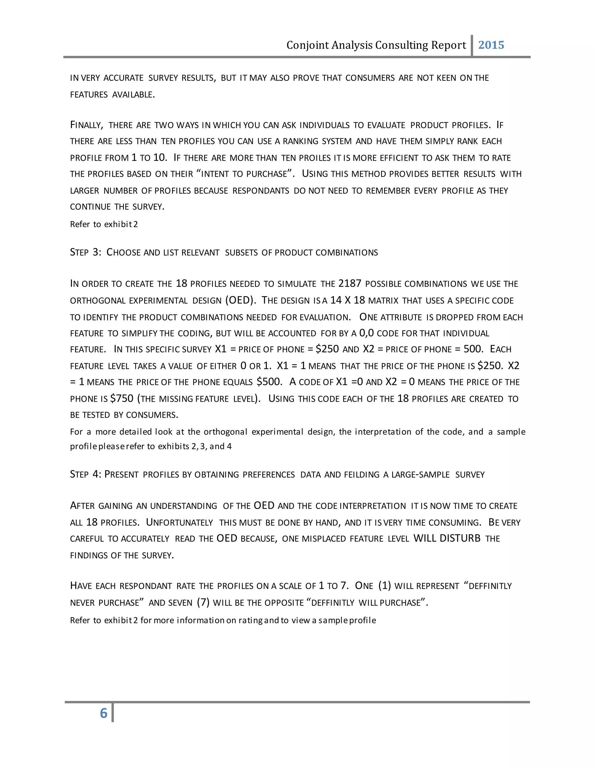 Conjoint Analysis Consulting Report 2015
6
IN VERY ACCURATE SURVEY RESULTS, BUT IT MAY ALSO PROVE THAT CONSUMERS ARE NOT KEEN ON THE
FEATURES AVAILABLE.
FINALLY, THERE ARE TWO WAYS IN WHICH YOU CAN ASK INDIVIDUALS TO EVALUATE PRODUCT PROFILES. IF
THERE ARE LESS THAN TEN PROFILES YOU CAN USE A RANKING SYSTEM AND HAVE THEM SIMPLY RANK EACH
PROFILE FROM 1 TO 10. IF THERE ARE MORE THAN TEN PROILES IT IS MORE EFFICIENT TO ASK THEM TO RATE
THE PROFILES BASED ON THEIR “INTENT TO PURCHASE”. USING THIS METHOD PROVIDES BETTER RESULTS WITH
LARGER NUMBER OF PROFILES BECAUSE RESPONDANTS DO NOT NEED TO REMEMBER EVERY PROFILE AS THEY
CONTINUE THE SURVEY.
Refer to exhibit2
STEP 3: CHOOSE AND LIST RELEVANT SUBSETS OF PRODUCT COMBINATIONS
IN ORDER TO CREATE THE 18 PROFILES NEEDED TO SIMULATE THE 2187 POSSIBLE COMBINATIONS WE USE THE
ORTHOGONAL EXPERIMENTAL DESIGN (OED). THE DESIGN IS A 14 X 18 MATRIX THAT USES A SPECIFIC CODE
TO IDENTIFY THE PRODUCT COMBINATIONS NEEDED FOR EVALUATION. ONE ATTRIBUTE IS DROPPED FROM EACH
FEATURE TO SIMPLIFY THE CODING, BUT WILL BE ACCOUNTED FOR BY A 0,0 CODE FOR THAT INDIVIDUAL
FEATURE. IN THIS SPECIFIC SURVEY X1 = PRICE OF PHONE = $250 AND X2 = PRICE OF PHONE = 500. EACH
FEATURE LEVEL TAKES A VALUE OF EITHER 0 OR 1. X1 = 1 MEANS THAT THE PRICE OF THE PHONE IS $250. X2
= 1 MEANS THE PRICE OF THE PHONE EQUALS $500. A CODE OF X1 =0 AND X2 = 0 MEANS THE PRICE OF THE
PHONE IS $750 (THE MISSING FEATURE LEVEL). USING THIS CODE EACH OF THE 18 PROFILES ARE CREATED TO
BE TESTED BY CONSUMERS.
For a more detailed look at the orthogonal experimental design, the interpretation of the code, and a sample
profilepleaserefer to exhibits 2,3, and 4
STEP 4: PRESENT PROFILES BY OBTAINING PREFERENCES DATA AND FEILDING A LARGE-SAMPLE SURVEY
AFTER GAINING AN UNDERSTANDING OF THE OED AND THE CODE INTERPRETATION IT IS NOW TIME TO CREATE
ALL 18 PROFILES. UNFORTUNATELY THIS MUST BE DONE BY HAND, AND IT IS VERY TIME CONSUMING. BE VERY
CAREFUL TO ACCURATELY READ THE OED BECAUSE, ONE MISPLACED FEATURE LEVEL WILL DISTURB THE
FINDINGS OF THE SURVEY.
HAVE EACH RESPONDANT RATE THE PROFILES ON A SCALE OF 1 TO 7. ONE (1) WILL REPRESENT “DEFFINITLY
NEVER PURCHASE” AND SEVEN (7) WILL BE THE OPPOSITE “DEFFINITLY WILL PURCHASE”.
Refer to exhibit2 for more information on ratingand to view a sampleprofile
 