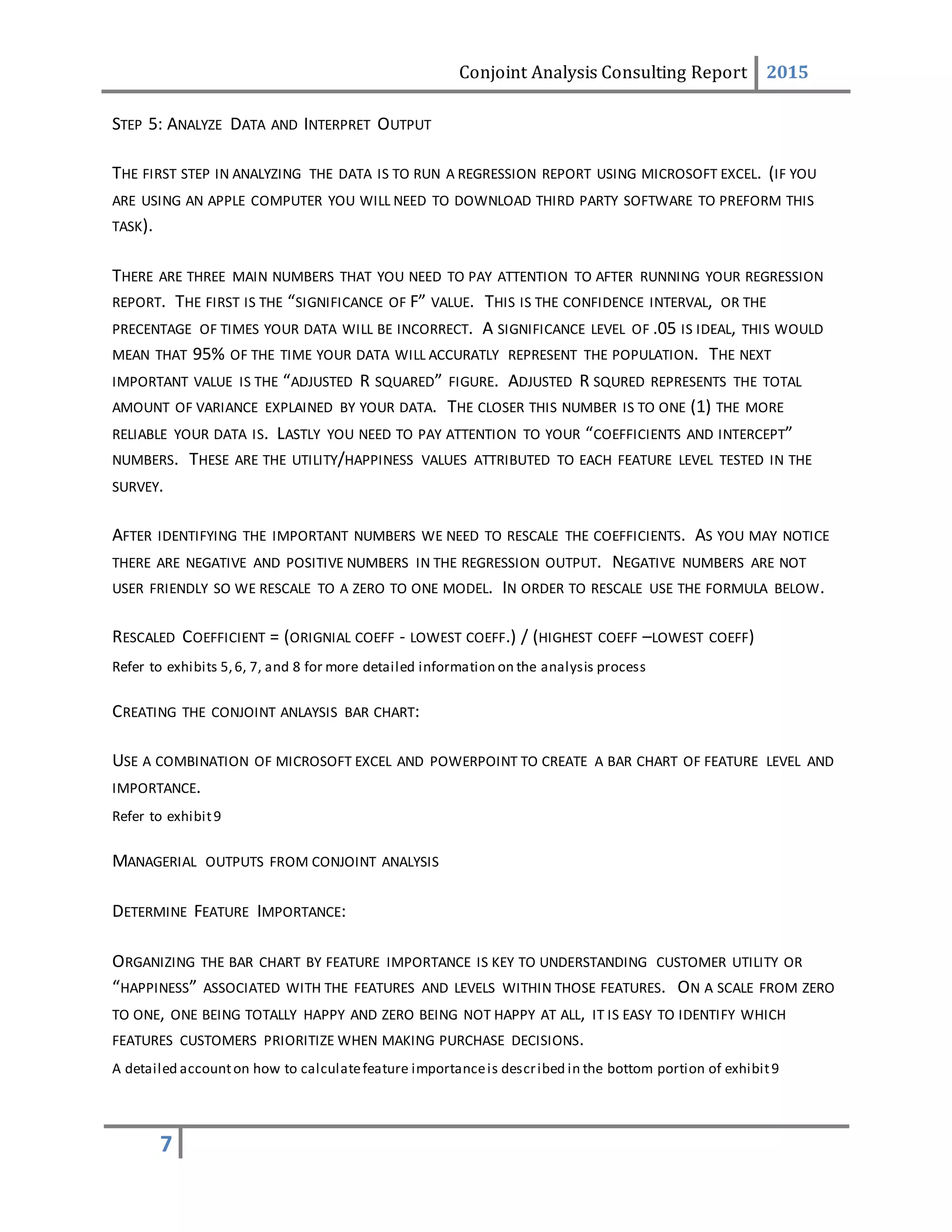 Conjoint Analysis Consulting Report 2015
7
STEP 5: ANALYZE DATA AND INTERPRET OUTPUT
THE FIRST STEP IN ANALYZING THE DATA IS TO RUN A REGRESSION REPORT USING MICROSOFT EXCEL. (IF YOU
ARE USING AN APPLE COMPUTER YOU WILL NEED TO DOWNLOAD THIRD PARTY SOFTWARE TO PREFORM THIS
TASK).
THERE ARE THREE MAIN NUMBERS THAT YOU NEED TO PAY ATTENTION TO AFTER RUNNING YOUR REGRESSION
REPORT. THE FIRST IS THE “SIGNIFICANCE OF F” VALUE. THIS IS THE CONFIDENCE INTERVAL, OR THE
PRECENTAGE OF TIMES YOUR DATA WILL BE INCORRECT. A SIGNIFICANCE LEVEL OF .05 IS IDEAL, THIS WOULD
MEAN THAT 95% OF THE TIME YOUR DATA WILL ACCURATLY REPRESENT THE POPULATION. THE NEXT
IMPORTANT VALUE IS THE “ADJUSTED R SQUARED” FIGURE. ADJUSTED R SQURED REPRESENTS THE TOTAL
AMOUNT OF VARIANCE EXPLAINED BY YOUR DATA. THE CLOSER THIS NUMBER IS TO ONE (1) THE MORE
RELIABLE YOUR DATA IS. LASTLY YOU NEED TO PAY ATTENTION TO YOUR “COEFFICIENTS AND INTERCEPT”
NUMBERS. THESE ARE THE UTILITY/HAPPINESS VALUES ATTRIBUTED TO EACH FEATURE LEVEL TESTED IN THE
SURVEY.
AFTER IDENTIFYING THE IMPORTANT NUMBERS WE NEED TO RESCALE THE COEFFICIENTS. AS YOU MAY NOTICE
THERE ARE NEGATIVE AND POSITIVE NUMBERS IN THE REGRESSION OUTPUT. NEGATIVE NUMBERS ARE NOT
USER FRIENDLY SO WE RESCALE TO A ZERO TO ONE MODEL. IN ORDER TO RESCALE USE THE FORMULA BELOW.
RESCALED COEFFICIENT = (ORIGNIAL COEFF - LOWEST COEFF.) / (HIGHEST COEFF –LOWEST COEFF)
Refer to exhibits 5,6, 7, and 8 for more detailed information on the analysis process
CREATING THE CONJOINT ANLAYSIS BAR CHART:
USE A COMBINATION OF MICROSOFT EXCEL AND POWERPOINT TO CREATE A BAR CHART OF FEATURE LEVEL AND
IMPORTANCE.
Refer to exhibit9
MANAGERIAL OUTPUTS FROM CONJOINT ANALYSIS
DETERMINE FEATURE IMPORTANCE:
ORGANIZING THE BAR CHART BY FEATURE IMPORTANCE IS KEY TO UNDERSTANDING CUSTOMER UTILITY OR
“HAPPINESS” ASSOCIATED WITH THE FEATURES AND LEVELS WITHIN THOSE FEATURES. ON A SCALE FROM ZERO
TO ONE, ONE BEING TOTALLY HAPPY AND ZERO BEING NOT HAPPY AT ALL, IT IS EASY TO IDENTIFY WHICH
FEATURES CUSTOMERS PRIORITIZE WHEN MAKING PURCHASE DECISIONS.
A detailed accounton how to calculatefeature importanceis described in the bottom portion of exhibit9
 