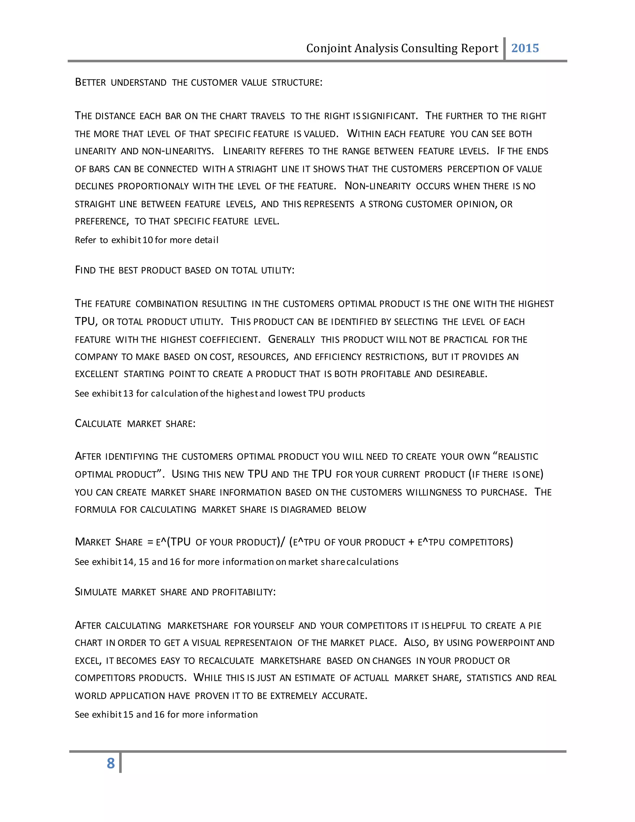 Conjoint Analysis Consulting Report 2015
8
BETTER UNDERSTAND THE CUSTOMER VALUE STRUCTURE:
THE DISTANCE EACH BAR ON THE CHART TRAVELS TO THE RIGHT IS SIGNIFICANT. THE FURTHER TO THE RIGHT
THE MORE THAT LEVEL OF THAT SPECIFIC FEATURE IS VALUED. WITHIN EACH FEATURE YOU CAN SEE BOTH
LINEARITY AND NON-LINEARITYS. LINEARITY REFERES TO THE RANGE BETWEEN FEATURE LEVELS. IF THE ENDS
OF BARS CAN BE CONNECTED WITH A STRIAGHT LINE IT SHOWS THAT THE CUSTOMERS PERCEPTION OF VALUE
DECLINES PROPORTIONALY WITH THE LEVEL OF THE FEATURE. NON-LINEARITY OCCURS WHEN THERE IS NO
STRAIGHT LINE BETWEEN FEATURE LEVELS, AND THIS REPRESENTS A STRONG CUSTOMER OPINION, OR
PREFERENCE, TO THAT SPECIFIC FEATURE LEVEL.
Refer to exhibit10 for more detail
FIND THE BEST PRODUCT BASED ON TOTAL UTILITY:
THE FEATURE COMBINATION RESULTING IN THE CUSTOMERS OPTIMAL PRODUCT IS THE ONE WITH THE HIGHEST
TPU, OR TOTAL PRODUCT UTILITY. THIS PRODUCT CAN BE IDENTIFIED BY SELECTING THE LEVEL OF EACH
FEATURE WITH THE HIGHEST COEFFIECIENT. GENERALLY THIS PRODUCT WILL NOT BE PRACTICAL FOR THE
COMPANY TO MAKE BASED ON COST, RESOURCES, AND EFFICIENCY RESTRICTIONS, BUT IT PROVIDES AN
EXCELLENT STARTING POINT TO CREATE A PRODUCT THAT IS BOTH PROFITABLE AND DESIREABLE.
See exhibit13 for calculation of the highestand lowest TPU products
CALCULATE MARKET SHARE:
AFTER IDENTIFYING THE CUSTOMERS OPTIMAL PRODUCT YOU WILL NEED TO CREATE YOUR OWN “REALISTIC
OPTIMAL PRODUCT”. USING THIS NEW TPU AND THE TPU FOR YOUR CURRENT PRODUCT (IF THERE IS ONE)
YOU CAN CREATE MARKET SHARE INFORMATION BASED ON THE CUSTOMERS WILLINGNESS TO PURCHASE. THE
FORMULA FOR CALCULATING MARKET SHARE IS DIAGRAMED BELOW
MARKET SHARE = E^(TPU OF YOUR PRODUCT)/ (E^TPU OF YOUR PRODUCT + E^TPU COMPETITORS)
See exhibit14, 15 and 16 for more information on market sharecalculations
SIMULATE MARKET SHARE AND PROFITABILITY:
AFTER CALCULATING MARKETSHARE FOR YOURSELF AND YOUR COMPETITORS IT IS HELPFUL TO CREATE A PIE
CHART IN ORDER TO GET A VISUAL REPRESENTAION OF THE MARKET PLACE. ALSO, BY USING POWERPOINT AND
EXCEL, IT BECOMES EASY TO RECALCULATE MARKETSHARE BASED ON CHANGES IN YOUR PRODUCT OR
COMPETITORS PRODUCTS. WHILE THIS IS JUST AN ESTIMATE OF ACTUALL MARKET SHARE, STATISTICS AND REAL
WORLD APPLICATION HAVE PROVEN IT TO BE EXTREMELY ACCURATE.
See exhibit15 and 16 for more information
 