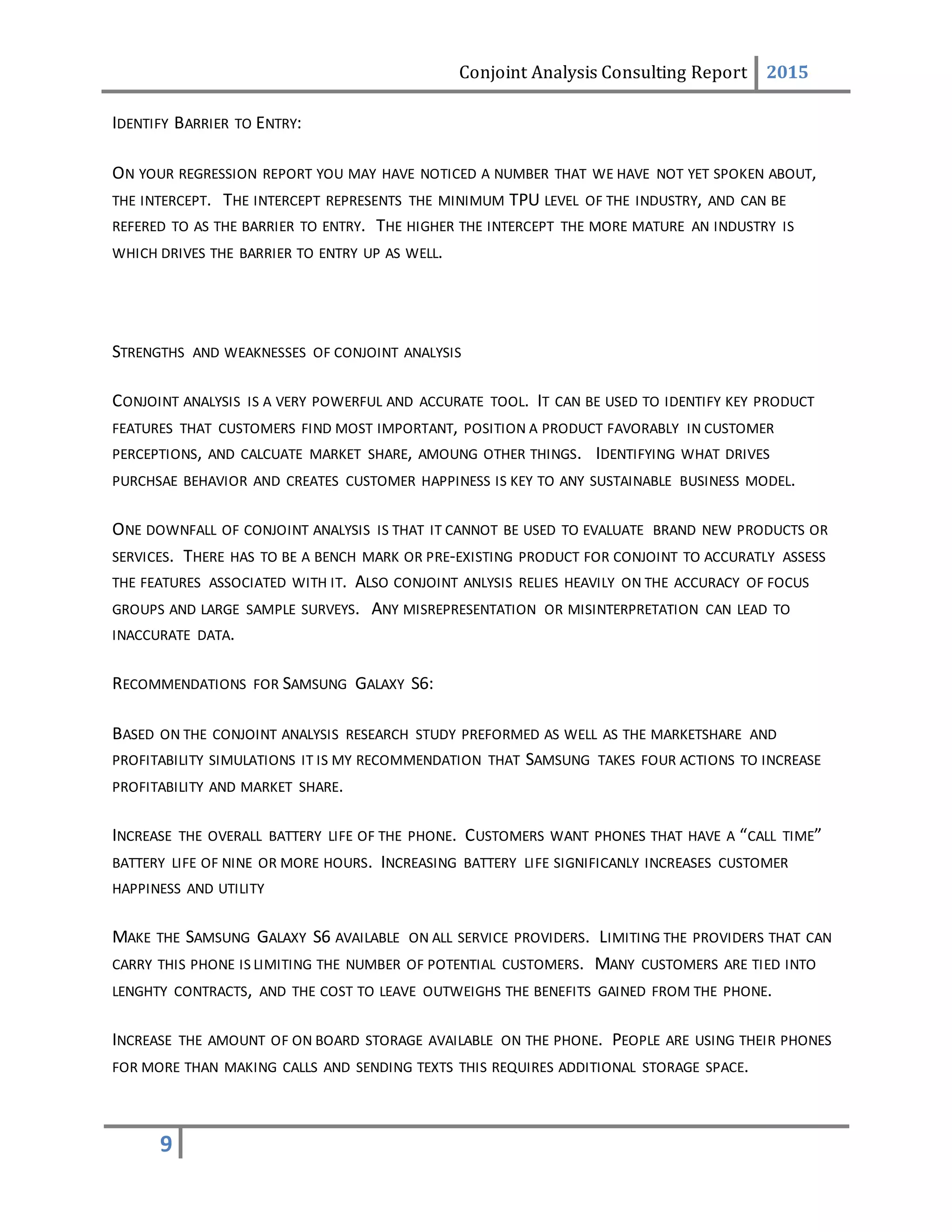 Conjoint Analysis Consulting Report 2015
9
IDENTIFY BARRIER TO ENTRY:
ON YOUR REGRESSION REPORT YOU MAY HAVE NOTICED A NUMBER THAT WE HAVE NOT YET SPOKEN ABOUT,
THE INTERCEPT. THE INTERCEPT REPRESENTS THE MINIMUM TPU LEVEL OF THE INDUSTRY, AND CAN BE
REFERED TO AS THE BARRIER TO ENTRY. THE HIGHER THE INTERCEPT THE MORE MATURE AN INDUSTRY IS
WHICH DRIVES THE BARRIER TO ENTRY UP AS WELL.
STRENGTHS AND WEAKNESSES OF CONJOINT ANALYSIS
CONJOINT ANALYSIS IS A VERY POWERFUL AND ACCURATE TOOL. IT CAN BE USED TO IDENTIFY KEY PRODUCT
FEATURES THAT CUSTOMERS FIND MOST IMPORTANT, POSITION A PRODUCT FAVORABLY IN CUSTOMER
PERCEPTIONS, AND CALCUATE MARKET SHARE, AMOUNG OTHER THINGS. IDENTIFYING WHAT DRIVES
PURCHSAE BEHAVIOR AND CREATES CUSTOMER HAPPINESS IS KEY TO ANY SUSTAINABLE BUSINESS MODEL.
ONE DOWNFALL OF CONJOINT ANALYSIS IS THAT IT CANNOT BE USED TO EVALUATE BRAND NEW PRODUCTS OR
SERVICES. THERE HAS TO BE A BENCH MARK OR PRE-EXISTING PRODUCT FOR CONJOINT TO ACCURATLY ASSESS
THE FEATURES ASSOCIATED WITH IT. ALSO CONJOINT ANLYSIS RELIES HEAVILY ON THE ACCURACY OF FOCUS
GROUPS AND LARGE SAMPLE SURVEYS. ANY MISREPRESENTATION OR MISINTERPRETATION CAN LEAD TO
INACCURATE DATA.
RECOMMENDATIONS FOR SAMSUNG GALAXY S6:
BASED ON THE CONJOINT ANALYSIS RESEARCH STUDY PREFORMED AS WELL AS THE MARKETSHARE AND
PROFITABILITY SIMULATIONS IT IS MY RECOMMENDATION THAT SAMSUNG TAKES FOUR ACTIONS TO INCREASE
PROFITABILITY AND MARKET SHARE.
INCREASE THE OVERALL BATTERY LIFE OF THE PHONE. CUSTOMERS WANT PHONES THAT HAVE A “CALL TIME”
BATTERY LIFE OF NINE OR MORE HOURS. INCREASING BATTERY LIFE SIGNIFICANLY INCREASES CUSTOMER
HAPPINESS AND UTILITY
MAKE THE SAMSUNG GALAXY S6 AVAILABLE ON ALL SERVICE PROVIDERS. LIMITING THE PROVIDERS THAT CAN
CARRY THIS PHONE IS LIMITING THE NUMBER OF POTENTIAL CUSTOMERS. MANY CUSTOMERS ARE TIED INTO
LENGHTY CONTRACTS, AND THE COST TO LEAVE OUTWEIGHS THE BENEFITS GAINED FROM THE PHONE.
INCREASE THE AMOUNT OF ON BOARD STORAGE AVAILABLE ON THE PHONE. PEOPLE ARE USING THEIR PHONES
FOR MORE THAN MAKING CALLS AND SENDING TEXTS THIS REQUIRES ADDITIONAL STORAGE SPACE.
 