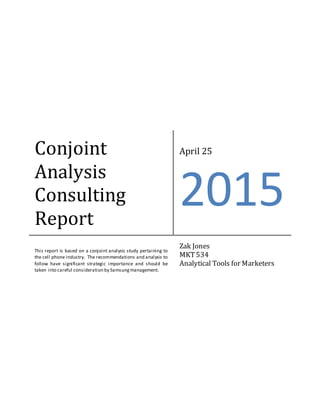 Conjoint
Analysis
Consulting
Report
April 25
2015
This report is based on a conjoint analysis study pertaining to
the cell phone industry. The recommendations and analysis to
follow have significant strategic importance and should be
taken into careful consideration by Samsungmanagement.
Zak Jones
MKT534
Analytical Tools for Marketers
 