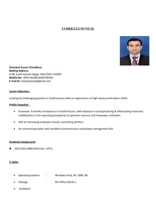 CURRICULUM-VITAE
Amarjeet Kumar Choudhary
Mailing Address:
A-48, South Ganesh Nagar, New Delhi-110092
Mobile No - 8287241680.8285769358.
E-mail Id: amarjeetanda@gmail.com
Career Objective:-
Looking for challenging position in Credit process with an organization of high repute preferably in Delhi.
Profile Snapshot
• Possesses 9 months of exposure in Credit Process with exposure in conceptualizing & effectuating measures/
modifications in the operating procedures to optimize resource and manpower utilization.
• Deft at motivating employee morale, controlling attrition.
• An enterprising leader with excellent communication and people management skill.
Academic background:
 2013-2015 MBA (HR) from UPTU.
IT Skills:
• Operating Systems : Windows Vista, XP, 2000, 98
• Package : MS Office (EXCEL:)
• VLOOKUP.
 