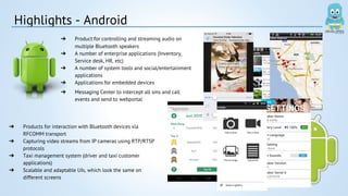 Highlights - Android 
➔ Product for controlling and streaming audio on 
multiple Bluetooth speakers 
➔ A number of enterprise applications (Inventory, 
Service desk, HR, etc) 
➔ A number of system tools and social/entertainment 
applications 
➔ Applications for embedded devices 
➔ Messaging Center to intercept all sms and call 
events and send to webportal 
➔ Products for interaction with Bluetooth devices via 
RFCOMM transport 
➔ Capturing video streams from IP cameras using RTP/RTSP 
protocols 
➔ Taxi management system (driver and taxi customer 
applications) 
➔ Scalable and adaptable UIs, which look the same on 
different screens 
 