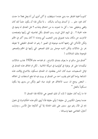 ‫كابوسا‬ّ‫اقشع‬ ‫خميفا‬‫حدث‬ ‫ما‬ ‫يعال‬ ‫وهل‬ ‫أنا‬ ‫أي‬ ‫أدري‬ ‫أك‬ ‫مل‬ ‫استيقظت‬ ‫عندما‬ ‫بدين‬ ‫منه‬ ‫ر‬
‫حلما‬ ‫يكو‬ ‫أ‬ ‫هلذا‬ ‫ميك‬ ‫ال‬ ، ‫بالبكاء‬ ‫وبدأت‬ ‫أصدق‬ ‫مل‬ .. ‫حلم‬ ‫جمرد‬ ‫كا‬‫كا‬‫لقد‬
‫وجو‬ ‫له‬ ‫الفندق‬ ‫هل‬ ‫؟‬ ‫وعذاب‬ ‫اختناق‬ ‫م‬ ‫به‬ ‫شعرت‬ ‫ما‬ ‫كل‬ ، ‫جدا‬ ‫وحقيقي‬ ‫اقعي‬‫و‬‫يف‬ ‫د‬
‫؟‬ ‫احلياة‬ ‫هذه‬.‫ال‬ ‫اليو‬ ‫يف‬‫ت‬‫ا‬‫يل‬‫وتصفحت‬ ‫أيتاا‬‫ر‬ ‫اليت‬ ‫تفاصيله‬ ‫بكل‬ ‫الفندق‬ ‫رسم‬ ‫قررت‬
ُ‫احل‬ ‫يف‬ ‫أكرب‬ ‫يبدو‬ ‫كا‬!! ‫وجدته‬ ‫أنين‬ ‫العجيب‬ ‫وم‬ ‫ايت‬‫ر‬‫تصو‬ ‫يشبه‬ ‫مكا‬ ‫ع‬ ‫االنرتنت‬‫لم‬
‫حيوطه‬ ‫ال‬ ‫احلقيقي‬ ‫الفندق‬ ‫ا‬ ‫رغم‬ ! ‫الصور‬ ‫يف‬ ‫موجودة‬ ‫كانت‬‫رمستاا‬ ‫اليت‬ ‫األماك‬ ‫ولك‬
‫بني‬ ‫موحش‬ ‫الشبه‬ ‫ولك‬ ‫شالالت‬ ‫بل‬ ‫ثحر‬ُ‫احل‬ ‫يف‬ ‫أيتاا‬‫ر‬ ‫اليت‬ ‫الصخور‬ ‫تلك‬‫لم‬‫و‬‫الصخور‬
! ‫الشالالت‬ ‫بتلك‬ ‫املوجودة‬
“‫عا‬ ‫ايتتاحه‬ ‫مت‬ . ‫االشباح‬ ‫بفندق‬ ‫يعرف‬ ‫ما‬ ‫او‬ ‫سالتو‬ ‫ديل‬ ‫يندق‬4291‫شالالت‬ ‫جبانب‬
‫يف‬ ‫الفندق‬ ‫هذه‬ ‫اغالق‬ ‫مت‬ ‫لك‬ . ‫الالتنية‬ ‫يكا‬‫ر‬‫ام‬ ‫يف‬ ‫كولومبيا‬‫يف‬ ‫بوغوتا‬ ‫هنر‬ ‫على‬ ‫تيكينداما‬
‫ال‬ ‫كا‬ ‫حيث‬ ‫التسعينيات‬ ‫ائل‬‫و‬‫ا‬‫هذه‬ ‫والقت‬ ‫باالشباح‬ ‫مسكو‬ ‫الفندق‬ ‫ا‬ ‫يعتقدو‬ ‫ناس‬
‫اغالقه‬ ‫اىل‬ ‫السلطات‬ ‫ديع‬ ‫مما‬ ‫ييه‬ ‫يبيت‬ ‫او‬ ‫الفندق‬ ‫م‬ ‫احد‬ ‫يقرتب‬ ‫يلم‬ ‫ا‬‫ري‬‫كا‬‫اجا‬‫و‬‫ر‬ ‫الشائعة‬
‫يكو‬ ‫مبا‬‫ر‬ ‫يدري‬ ‫م‬ ‫ولك‬ ‫النار‬ ‫مياه‬ ‫تلوث‬ ‫هو‬ ‫االغالق‬ ‫سبب‬ ‫ا‬ ‫يرجح‬ ‫البعض‬ .
‫بالفعل‬ ‫مسكونا‬”
‫ا‬ ‫تلك‬ ‫أ‬ ‫البد‬ ! ‫حقيقيا‬ ‫كا‬‫أيته‬‫ر‬ ‫ما‬ ‫اذا‬!! ‫الفندق‬ ‫هلذا‬ ‫املالكة‬ ‫هي‬ ‫لعجوز‬
‫ذهول‬ ‫يف‬ ‫انا‬‫و‬ ‫احلكاية‬ ‫هذه‬ ‫لكم‬ ‫أروي‬ ‫يأنا‬ ‫حقيقة‬ ‫أي‬‫و‬ ! ‫حقيقة‬ ‫اىل‬ ‫الكابوس‬ ‫يتحول‬ ‫عندما‬
‫احلادثة‬ ‫تلك‬ ‫على‬ ‫سنتني‬ ‫مرور‬ ‫رغم‬ ‫اآل‬ ‫اىل‬ ‫تا‬‫إال‬ُ‫مال‬ ‫أتذكرها‬ ‫أين‬‫لت‬‫ز‬‫وما‬ ، ‫األمس‬
. ‫ونسياهنا‬ ‫عناا‬ ‫التغاضي‬ ‫أحاول‬
 