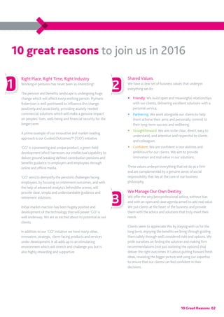 10 Great Reasons 02
Right Place, Right Time, Right Industry
Working in pensions has never been so interesting!
The pension and benefits landscape is undergoing huge
change which will affect every working person. Hymans
Robertson is well positioned to influence this change
positively and proactively, providing acutely needed
commercial solutions which will make a genuine impact
on peoples’ lives, well-being and financial security for the
longer term.
A prime example of our innovative and market-leading
approach is our Guided Outcomes™ (‘GO’) initiative.
‘GO’ is a pioneering and unique product, a green-field
development which harnesses our intellectual capability to
deliver ground breaking defined contribution pensions and
benefits guidance to employers and employees through
online and offline media.
‘GO’ aims to demystify the pensions challenges facing
employees, by focusing on retirement outcomes, and with
the help of advanced analytics behind the scenes, will
provide clear, simple and understandable guidance and
retirement solutions.
Initial market reaction has been hugely positive and
development of the technology that will power ‘GO’ is
well underway. We are as excited about its potential as our
clients.
In addition to our ‘GO’ initiative we have many other,
innovative, strategic, client-facing products and services
under development. It all adds up to an stimulating
environment which will stretch and challenge you but is
also highly rewarding and supportive.
Shared Values
We have a clear set of business values that underpin
everything we do:
�	Friendly: We build open and meaningful relationships
with our clients, delivering excellent solutions with a
personal service.
�	 Partnering: We work alongside our clients to help
them achieve their aims and personally commit to
their long-term success and wellbeing.
�	 Straightforward: We aim to be clear, direct, easy to
understand, and attentive and respectful to clients
and colleagues.
�	 Confident: We are confident in our abilities and
ambitious for our clients. We aim to provide
innovation and real value in our solutions.
These values underpin everything that we do as a firm
and are complemented by a genuine sense of social
responsibility that lies at the core of our business
philosophy.
We Manage Our Own Destiny
We offer the very best professional advice, without bias
and with an open and clear agenda aimed to add real value.
We put clients at the heart of the business and provide
them with the advice and solutions that truly meet their
needs.
Clients seem to appreciate this by staying with us for the
long term; enjoying the benefits we bring through guiding
them safely through well considered risks and options. We
pride ourselves on finding the solution and making firm
recommendations (not just outlining the options) that
deliver the right outcomes. It’s about putting forward fresh
ideas, revealing the bigger picture and using our expertise
to ensure that our clients can feel confident in their
decisions.
1
3
2
10 great reasons to join us in 2016
 