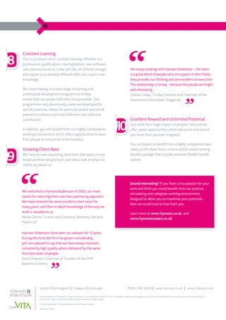 London | Birmingham | Glasgow | Edinburgh	 T 020 7082 6000 | www.hymans.co.uk | www.clubvita.co.uk
Hymans Robertson LLP (registered in England and Wales - One London Wall, London EC2Y 5EA - OC310282) is authorised and regulated by the Financial Conduct Authority and licensed by the Institute and Faculty of
Actuaries for a range of investment business activities. A member of Abelica Global.
© Hymans Robertson LLP. Hymans Robertson uses FSC approved paper.
4667/MKT/10 0216
Constant Learning
Ours is a culture rich in constant learning. Whether it is
professional qualifications, new legislation, new software,
new client accounts or a new job role, all of these changes
will require us to develop different skills and acquire new
knowledge.
We invest heavily in a wide range of learning and
professional development programmes to help
ensure that our people fulfil their true potential. Our
programmes vary enormously, some are developed for
specific practices, others for particular people and are all
planned to enhance personal fulfilment and collective
contribution.
In addition, you will benefit from our highly collaborative
working environment, which offers opportunities to learn
from people at every level of the business.
Growing Client Base
We have an ever expanding client base that spans a truly
broad commercial spectrum; just take a look at what our
clients say about us:
Hymans Robertson have been our advisers for 12 years.
During this time the firm has grown considerably,
yet I am pleased to say that we have always received
consistently high quality advice delivered by the same
first class team of people.
Barry Shannon, Chairman of Trustees of the CMP
Batteries Scheme.
8
9
10
We switched to Hymans Robertson in 2002; our main
reason for selecting them was their partnering approach.
We have retained the same excellent client team for
many years, and their in-depth knowledge of the way we
work is valuable to us.
Adrian Devlin, Trustee and Company Secretary, Bacardi-
Martin UK
We enjoy working with Hymans Robertson – the team
is a great blend of people who are experts in their fields,
they provoke our thinking and are excellent at execution.
The relationship is strong – because the people are bright
and interesting.
Charles Coase, Trustee Director and Chairman of the
Investment Committee, Diageo plc.
Excellent Reward and Unlimited Potential
Our work has a huge impact on peoples’ lives and we
offer career opportunities which will excite and stretch
you more than you ever imagined.
You can expect to benefit from a highly competitive basic
salary, profit-share bonus scheme and an award winning
benefits package that includes extensive flexible benefit
options.
Sound interesting? If you have a true passion for your
work and think you could benefit from our positive,
stimulating and collegiate working environment,
designed to allow you to maximise your potential -
then we would love to hear from you.
Learn more at www.hymans.co.uk and
www.hymanscareers.co.uk
 