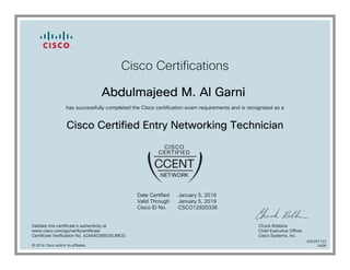 Cisco Certifications
Abdulmajeed M. Al Garni
has successfully completed the Cisco certification exam requirements and is recognized as a
Cisco Certified Entry Networking Technician
Date Certified
Valid Through
Cisco ID No.
January 5, 2016
January 5, 2019
CSCO12920336
Validate this certificate's authenticity at
www.cisco.com/go/verifycertificate
Certificate Verification No. 424640285530JMCG
Chuck Robbins
Chief Executive Officer
Cisco Systems, Inc.
© 2016 Cisco and/or its affiliates
600267133
0406
 