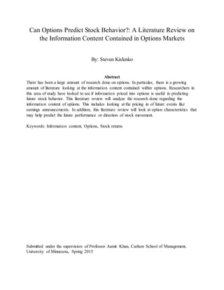 Can Options Predict Stock Behavior?: A Literature Review on
the Information Content Contained in Options Markets
By: Steven Kislenko
Abstract
There has been a large amount of research done on options. In particular, there is a growing
amount of literature looking at the information content contained within options. Researchers in
this area of study have looked to see if information priced into options is useful in predicting
future stock behavior. This literature review will analyze the research done regarding the
information content of options. This includes looking at the pricing in of future events like
earnings announcements. In addition, this literature review will look at option characteristics that
may help predict the future performance or direction of stock movement.
Keywords: Information content, Options, Stock returns
Submitted under the supervision of Professor Aamir Khan, Carlson School of Management,
University of Minnesota, Spring 2015
 
