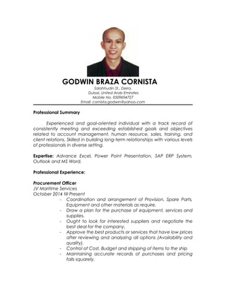 GODWIN BRAZA CORNISTA
Salahhudin St., Deira,
Dubai, United Arab Emirates
Mobile No. 0504098227
Email: cornista.godwin@yahoo.com
Professional Summary
Experienced and goal-oriented individual with a track record of
consistently meeting and exceeding established goals and objectives
related to account management, human resource, sales, training, and
client relations. Skilled in building long-term relationships with various levels
of professionals in diverse setting.
Expertise: Advance Excel, Power Point Presentation, SAP ERP System,
Outlook and MS Word.
Professional Experience:
Procurement Officer
JV Maritime Services
October 2014 till Present
- Dealing with Local and International Suppliers
- Coordination and arrangement of Provision, Spare Parts,
Equipment and other materials as require.
- Draw a plan for the purchase of equipment, services and
supplies.
- Ought to look for interested suppliers local and
international and negotiate the best deal for the
company.
- Approve the best products or services that have low prices
after reviewing and analyzing all options (Availability and
quality).
- Control of Cost, Budget and shipping of items to the ship
 